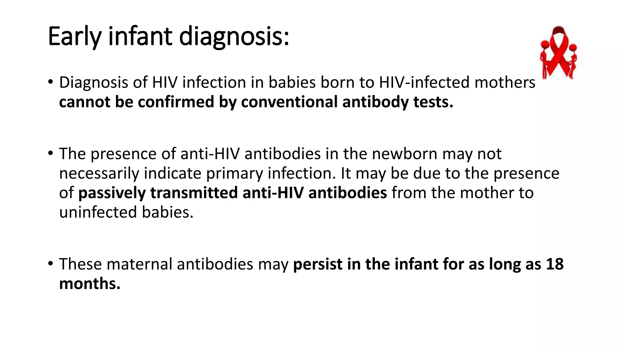 Early infant diagnosis:
• Diagnosis of HIV infection in babies born to HIV-infected mothers
cannot be confirmed by conventional antibody tests.
• The presence of anti-HIV antibodies in the newborn may not
necessarily indicate primary infection. It may be due to the presence
of passively transmitted anti-HIV antibodies from the mother to
uninfected babies.
• These maternal antibodies may persist in the infant for as long as 18
months.
 