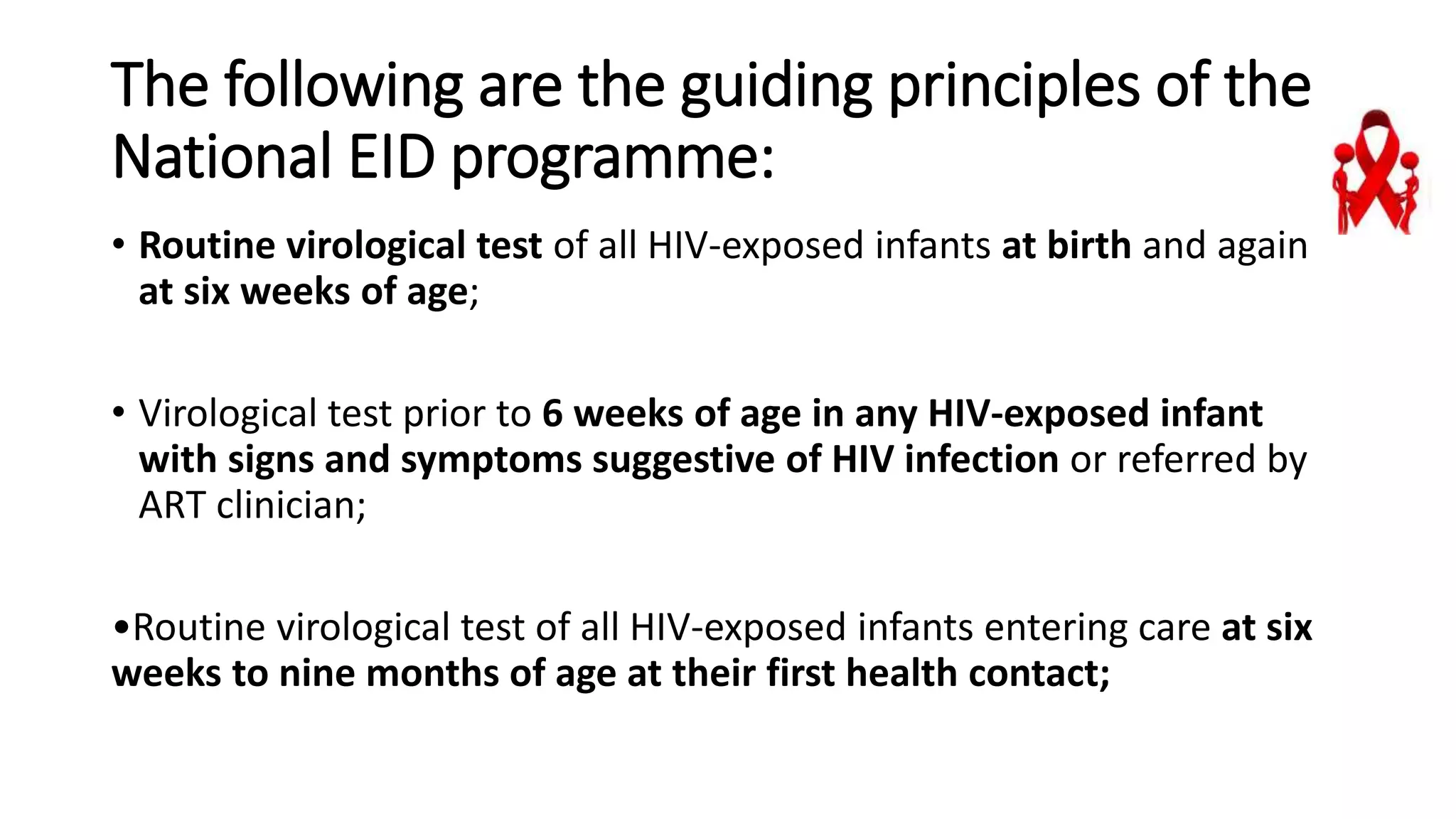 The following are the guiding principles of the
National EID programme:
• Routine virological test of all HIV-exposed infants at birth and again
at six weeks of age;
• Virological test prior to 6 weeks of age in any HIV-exposed infant
with signs and symptoms suggestive of HIV infection or referred by
ART clinician;
•Routine virological test of all HIV-exposed infants entering care at six
weeks to nine months of age at their first health contact;
 