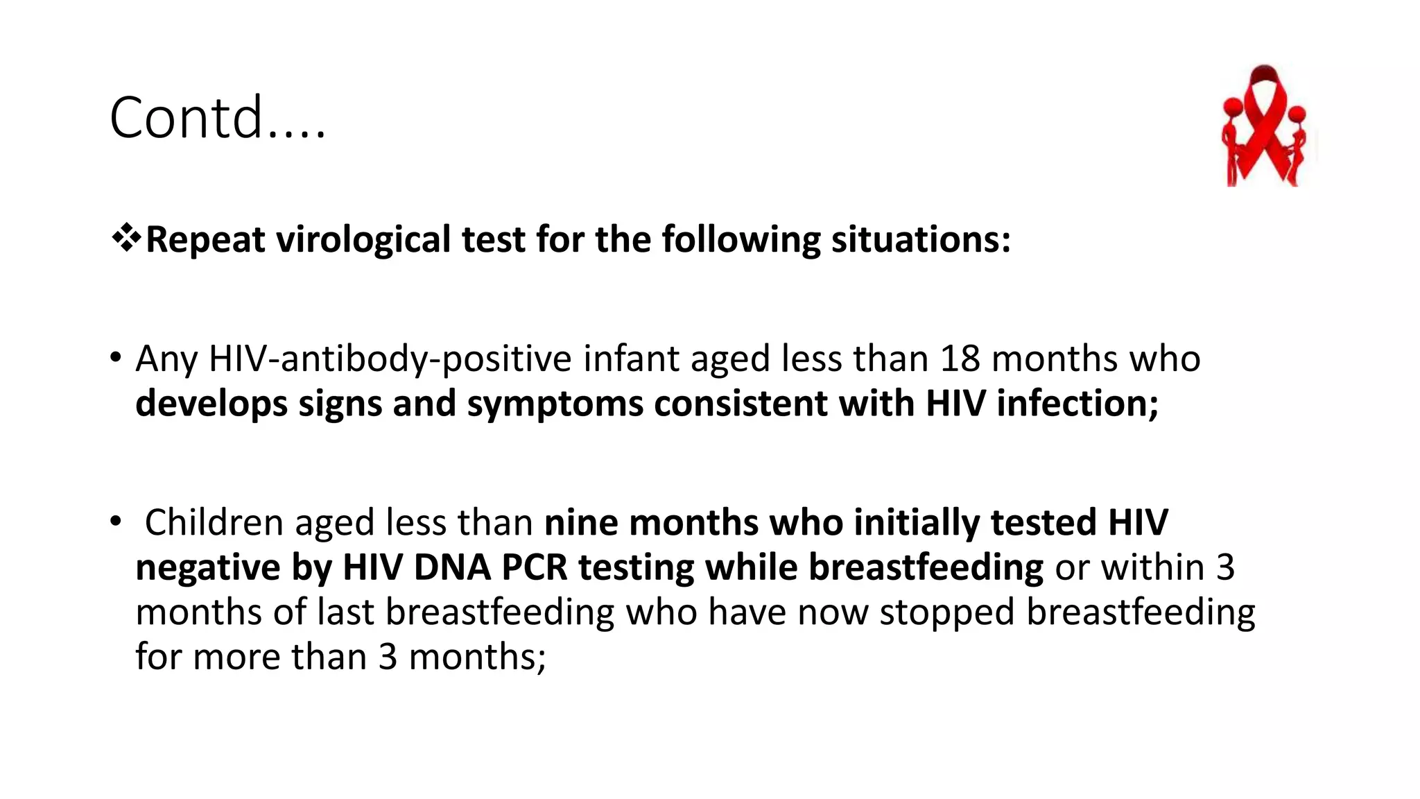 Contd....
Repeat virological test for the following situations:
• Any HIV-antibody-positive infant aged less than 18 months who
develops signs and symptoms consistent with HIV infection;
• Children aged less than nine months who initially tested HIV
negative by HIV DNA PCR testing while breastfeeding or within 3
months of last breastfeeding who have now stopped breastfeeding
for more than 3 months;
 