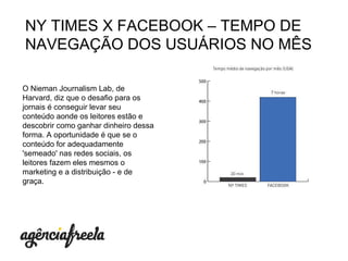 O Nieman Journalism Lab, de Harvard, diz que o desafio para os jornais é conseguir levar seu conteúdo aonde os leitores estão e descobrir como ganhar dinheiro dessa forma. A oportunidade é que se o conteúdo for adequadamente 'semeado' nas redes sociais, os leitores fazem eles mesmos o marketing e a distribuição - e de graça.  NY TIMES X FACEBOOK  – TEMPO DE NAVEGAÇÃO DOS USUÁRIOS NO MÊS 