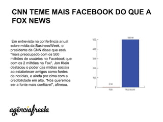   Em entrevista na conferência anual sobre mídia da BusinessWeek, o presidente da CNN disse que está "mais preocupado com os 500 milhões de usuários no Facebook que com os 2 milhões na Fox". Jon Klein destacou o poder das mídias sociais ao estabelecer amigos como fontes de notícias, e ainda por cima com a credibilidade em alta. "Nós queremos ser a fonte mais confiável", afirmou .  CNN TEME MAIS FACEBOOK DO QUE A FOX NEWS 