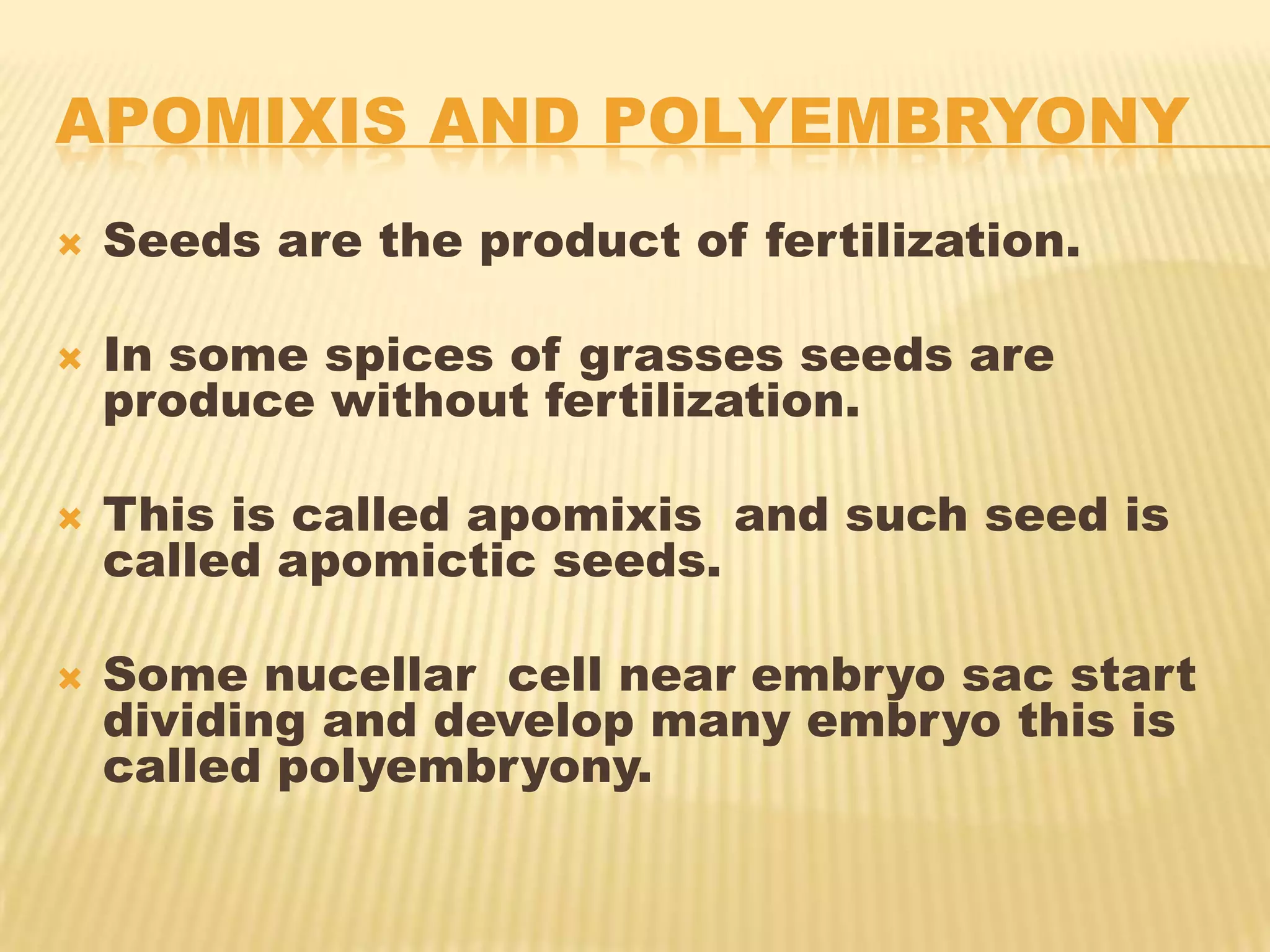 APOMIXIS AND POLYEMBRYONY


Seeds are the product of fertilization.



In some spices of grasses seeds are
produce without fertilization.



This is called apomixis and such seed is
called apomictic seeds.



Some nucellar cell near embryo sac start
dividing and develop many embryo this is
called polyembryony.

 