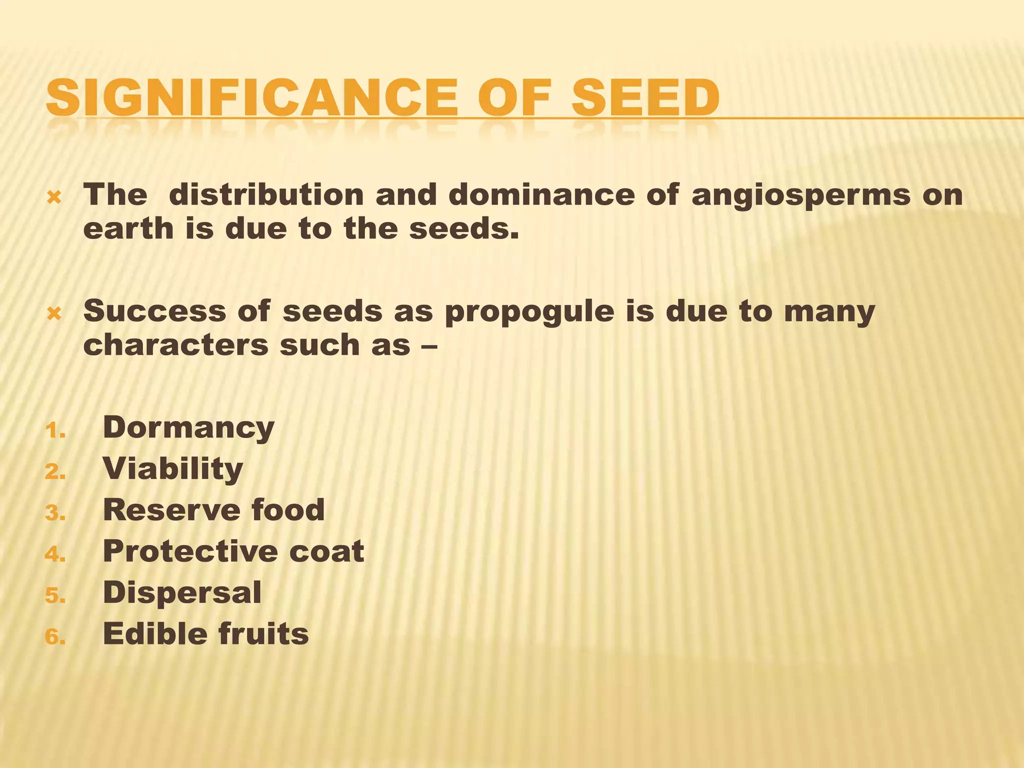 SIGNIFICANCE OF SEED


The distribution and dominance of angiosperms on
earth is due to the seeds.



Success of seeds as propogule is due to many
characters such as –

1.
2.
3.
4.
5.

6.

Dormancy
Viability
Reserve food
Protective coat
Dispersal
Edible fruits

 