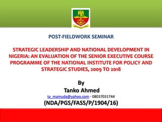 POST-FIELDWORK SEMINAR
STRATEGIC LEADERSHIP AND NATIONAL DEVELOPMENT IN
NIGERIA: AN EVALUATION OF THE SENIOR EXECUTIVE COURSE
PROGRAMME OF THE NATIONAL INSTITUTE FOR POLICY AND
STRATEGIC STUDIES, 2009 TO 2018
By
Tanko Ahmed
ta_mamuda@yahoo.com - 08037031744
(NDA/PGS/FASS/P/1904/16)
1
m
 