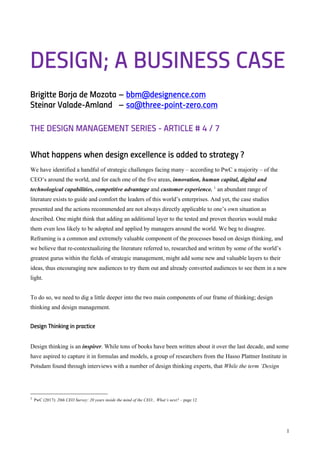 1
DESIGN; A BUSINESS CASE
Brigitte Borja de Mozota – bbm@designence.com
Steinar Valade-Amland – sa@three-point-zero.com
THE DESIGN MANAGEMENT SERIES - ARTICLE # 4 / 7
What happens when design excellence is added to strategy ?
We have identified a handful of strategic challenges facing many – according to PwC a majority – of the
CEO’s around the world, and for each one of the five areas, innovation, human capital, digital and
technological capabilities, competitive advantage and customer experience. 1
an abundant range of
literature exists to guide and comfort the leaders of this world’s enterprises. And yet, the case studies
presented and the actions recommended are not always directly applicable to one’s own situation as
described. One might think that adding an additional layer to the tested and proven theories would make
them even less likely to be adopted and applied by managers around the world. We beg to disagree.
Reframing is a common and extremely valuable component of the processes based on design thinking, and
we believe that re-contextualizing the literature referred to, researched and written by some of the world’s
greatest gurus within the fields of strategic management, might add some new and valuable layers to their
ideas, thus encouraging new audiences to try them out and already converted audiences to see them in a new
light.
To do so, we need to dig a little deeper into the two main components of our frame of thinking; design
thinking and design management.
Design Thinking in practice
Design thinking is an inspirer. While tons of books have been written about it over the last decade, and some
have aspired to capture it in formulas and models, a group of researchers from the Hasso Plattner Institute in
Potsdam found through interviews with a number of design thinking experts, that While the term ‘Design
1 PwC (2017): 20th CEO Survey: 20 years inside the mind of the CEO... What’s next? – page 12
 