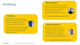 Vorstellung
07.11.2025 V1.00 | öffentlich | Zero Trust Konzept bei PF | Ph. Halbeisen 2
PostFinance ist ein führendes
Schweizer Finanzinstitut für Privat-
und Geschäftskunden, eine
Tochtergesellschaft der Post.
Die Unternehmen hat mehr als 2.5
Millionen Kunden hauptsächlich in
der Schweiz sowie zirka 4000
Mitarbeiter:innen.
Zentral IT-Architekt bei PostFinance,
verantwortlich für die Definition der
gesamten Security-Architektur
sowie die Begleitung der
Security-betroffenen Vorhaben.
Email: philippe.halbeisen@postfinance.ch
Philippe Halbeisen
Mustapha Bouaaoud
Leitet die IT-Architektur bei
PostFinance und verantwortet
zentrale Architekturthemen in
den Bereichen Technologie,
IT-Betrieb, Security, Integration,
Cloud, Softwareentwicklung und KI.
Email: mustapha.bouaaoud@postfinance.ch
 