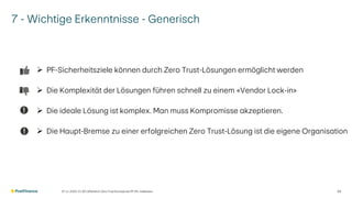 7 - Wichtige Erkenntnisse - Generisch
➢ PF-Sicherheitsziele können durch Zero Trust-Lösungen ermöglicht werden
➢ Die Komplexität der Lösungen führen schnell zu einem «Vendor Lock-in»
➢ Die ideale Lösung ist komplex. Man muss Kompromisse akzeptieren.
➢ Die Haupt-Bremse zu einer erfolgreichen Zero Trust-Lösung ist die eigene Organisation
07.11.2025 V1.00 | öffentlich | Zero Trust Konzept bei PF | Ph. Halbeisen 30
 