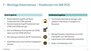 Schlechte Ergebnis
• Technische Identität ist weniger oder
schlecht unterstützt im vergleich zu
Personen
• Wenig Produkte unterstützen eine E2E
Lösung bis zum Ziel-Service
• Kubernetes nicht vollständig unterstützt
• Daten sind teilweise in EU
7 - Wichtige Erkenntnisse – Problemen mit SSE POC
07.11.2025 V1.00 | öffentlich | Zero Trust Konzept bei PF | Ph. Halbeisen 33
Gute Ergebnis
• Risiko basierte Zugriff auf Asset
funktioniert bei ZTNA optimal
• Kontext basierte Zugriff funktioniert bei
ZTNA und CASB sehr gut
• DLP und Malware Prüfung klar bei CASB
aber auch bei ZTNA effizient
• Die Lösung unterstützt die PF-Infrastruktur
• Data Plane kann auch onPrem eingesetzt
werden
 