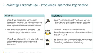 7 - Wichtige Erkenntnisse – Problemen innerhalb Organisation
07.11.2025 V1.00 | öffentlich | Zero Trust Konzept bei PF | Ph. Halbeisen 34
Problems
• Zero Trust Initiative ist von Security
getriggert. Andere OEs bremsen weil sie
eure eigenen Vorhaben pushen wollen.
• Die meisten OE sind für die Zero Trust-
Veränderungen noch nicht bereit
• Zero Trust ist komplex und wird nicht von
jedem Mitarbeiter verstanden und
akzeptiert.
Empfehlung
• Zero Trust Initiative soll Top Down von der
Top Führung getriggert und stark gepusht
• Zusätzliche Ressourcen sind initiale
benötigt, auch wenn es mittelfristig weniger
brauchen wird.
• Es braucht sehr viel Workshops, Knowledge
Verteilung und vielleicht Schulung.
 