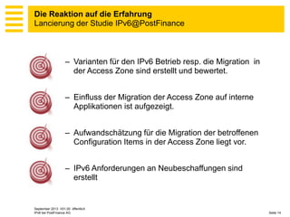Die Reaktion auf die Erfahrung
Lancierung der Studie IPv6@PostFinance

– Varianten für den IPv6 Betrieb resp. die Migration in
der Access Zone sind erstellt und bewertet.
– Einfluss der Migration der Access Zone auf interne
Applikationen ist aufgezeigt.
– Aufwandschätzung für die Migration der betroffenen
Configuration Items in der Access Zone liegt vor.
– IPv6 Anforderungen an Neubeschaffungen sind
erstellt

September 2013 V01.00 öffentlich
IPv6 bei PostFinance AG

Seite 14

 