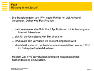 Fazit
Rüstung für die Zukunft

– Die Transformation von IPV4 nach IPv6 ist mit viel Aufwand
verbunden. Daher wird PostFinance…
… sich in einem ersten Schritt auf Applikationen mit Anbindung ans
Internet fokussieren

... sich für die Umsetzung viel Zeit einplanen
… IPv6 auch dort verwalten wo es nicht eingesetzt wird
… den Markt weiterhin beobachten um einzuschätzen wie sich IPv6
im Enterprise Umfeld durchsetzt
– Mit dem Ziel IPv6 zu verwalten und nicht möglichst schnell
flächendeckend einzusetzen.

September 2013 V01.00 öffentlich
IPv6 bei PostFinance AG

Seite 19

 