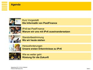 Agenda

Kurz Vorgestellt
Die Informatik von PostFinance
IPv6 bei PostFinance
Warum wir uns mit IPv6 auseinandersetzen

Standortbestimmung
Wo wir heute stehen
Herausforderungen
Unsere ersten Erkenntnisse zu IPv6
Wie es weiter geht
Rüstung für die Zukunft

September 2013 V01.00 öffentlich
IPv6 bei PostFinance AG

Seite 2

 