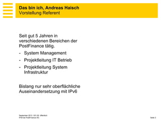 Das bin ich, Andreas Haisch
Vorstellung Referent

Seit gut 5 Jahren in
verschiedenen Bereichen der
PostFinance tätig.
- System Management
- Projektleitung IT Betrieb
- Projektleitung System
Infrastruktur
Bislang nur sehr oberflächliche
Auseinandersetzung mit IPv6

September 2013 V01.00 öffentlich
IPv6 bei PostFinance AG

Seite 3

 