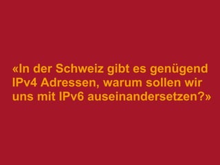 «In der Schweiz gibt es genügend
IPv4 Adressen, warum sollen wir
uns mit IPv6 auseinandersetzen?»

 