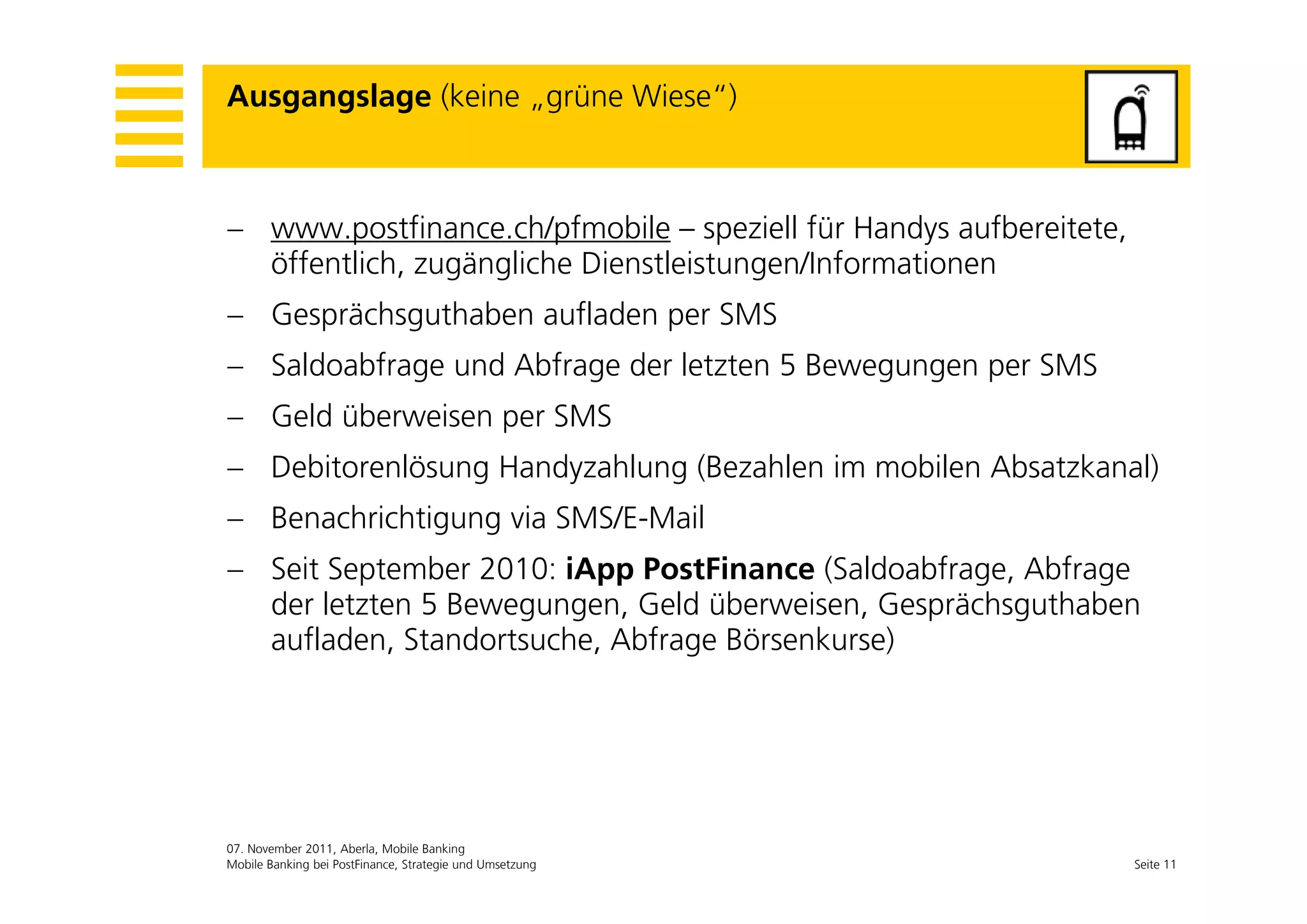 Ausgangslage (keine „grüne Wiese“)



 www.postfinance.ch/pfmobile – speziell für Handys aufbereitete,
  öffentlich, zugängliche Di
   ff li h          li h Dienstleistungen/Informationen
                               l i       /I f     i
 Gesprächsguthaben aufladen per SMS
 S ld bf
  Saldoabfrage und Abfrage der letzten 5 B
                 d Abf     d l t t       Bewegungen per SMS
 Geld überweisen per SMS
 Debitorenlösung Handyzahlung (Bezahlen im mobilen Absatzkanal)
 Benachrichtigung via SMS/E-Mail
 Seit September 2010: iApp PostFinance (Saldoabfrage Abfrage
                                          (Saldoabfrage,
  der letzten 5 Bewegungen, Geld überweisen, Gesprächsguthaben
  aufladen, Standortsuche, Abfrage Börsenkurse)




07. November 2011, Aberla, Mobile Banking
Mobile Banking bei PostFinance, Strategie und Umsetzung             Seite 11
 