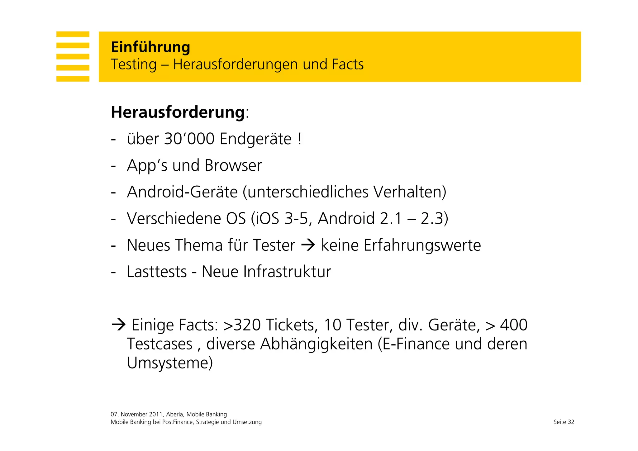 Einführung
Testing – Herausforderungen und Facts
      g                 g


Herausforderung:
- über 30‘000 Endgeräte !
- App‘s und Browser
   pp
- Android-Geräte (unterschiedliches Verhalten)
- Verschiedene OS (iOS 3-5, Android 2.1 – 2.3)
                  (       ,                  )
- Neues Thema für Tester  keine Erfahrungswerte
- Lasttests - Neue Infrastruktur


 Einige Facts: >320 Tickets, 10 Tester div Geräte, > 400
                      Tickets    Tester, div. Geräte
 Testcases , diverse Abhängigkeiten (E-Finance und deren
 Umsysteme)

07. November 2011, Aberla, Mobile Banking
Mobile Banking bei PostFinance, Strategie und Umsetzung     Seite 32
 