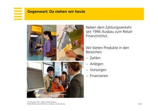 Gegenwart: Da stehen wir heute



                                                          Neben dem Zahlungsverkehr
                                                          seit 1996 Ausbau zum R il
                                                            i       A b        Retail-
                                                          Finanzinstitut.


                                                          Wir bieten Produkte in den
                                                          Bereichen:
                                                           Zahlen
                                                           Anlegen
                                                           Vorsorgen
                                                           Finanzieren




07. November 2011, Aberla, Mobile Banking
Mobile Banking bei PostFinance, Strategie und Umsetzung                                  Seite 5
 