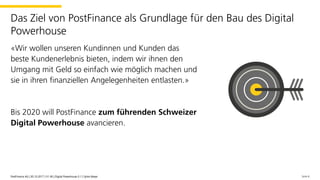 «Wir wollen unseren Kundinnen und Kunden das
beste Kundenerlebnis bieten, indem wir ihnen den
Umgang mit Geld so einfach wie möglich machen und
sie in ihren finanziellen Angelegenheiten entlasten.»
Bis 2020 will PostFinance zum führenden Schweizer
Digital Powerhouse avancieren.
Seite 6PostFinance AG | 30.10.2017 | V1.00 | Digital Powerhouse 0.1 | Sylvie Meyer
Das Ziel von PostFinance als Grundlage für den Bau des Digital
Powerhouse
PostFinance AG | 30.10.2017 | V1.00 | Digital Powerhouse 0.1 | Sylvie Meyer
 