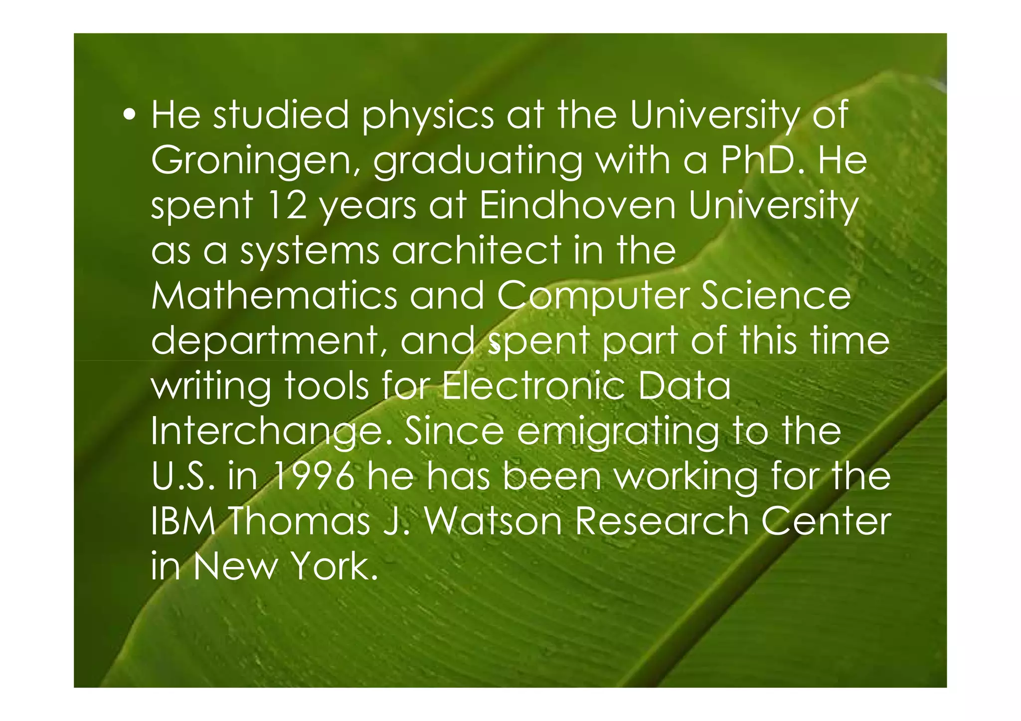 • He studied physics at the University of
  Groningen, graduating with a PhD. He
  spent 12 years at Eindhoven University
  as a systems architect in the
  Mathematics and Computer Science
  department, and spent part of this time
                       `
  writing tools for Electronic Data
  Interchange. Since emigrating to the
  U.S. in 1996 he has been working for the
  IBM Thomas J. Watson Research Center
  in New York.
 