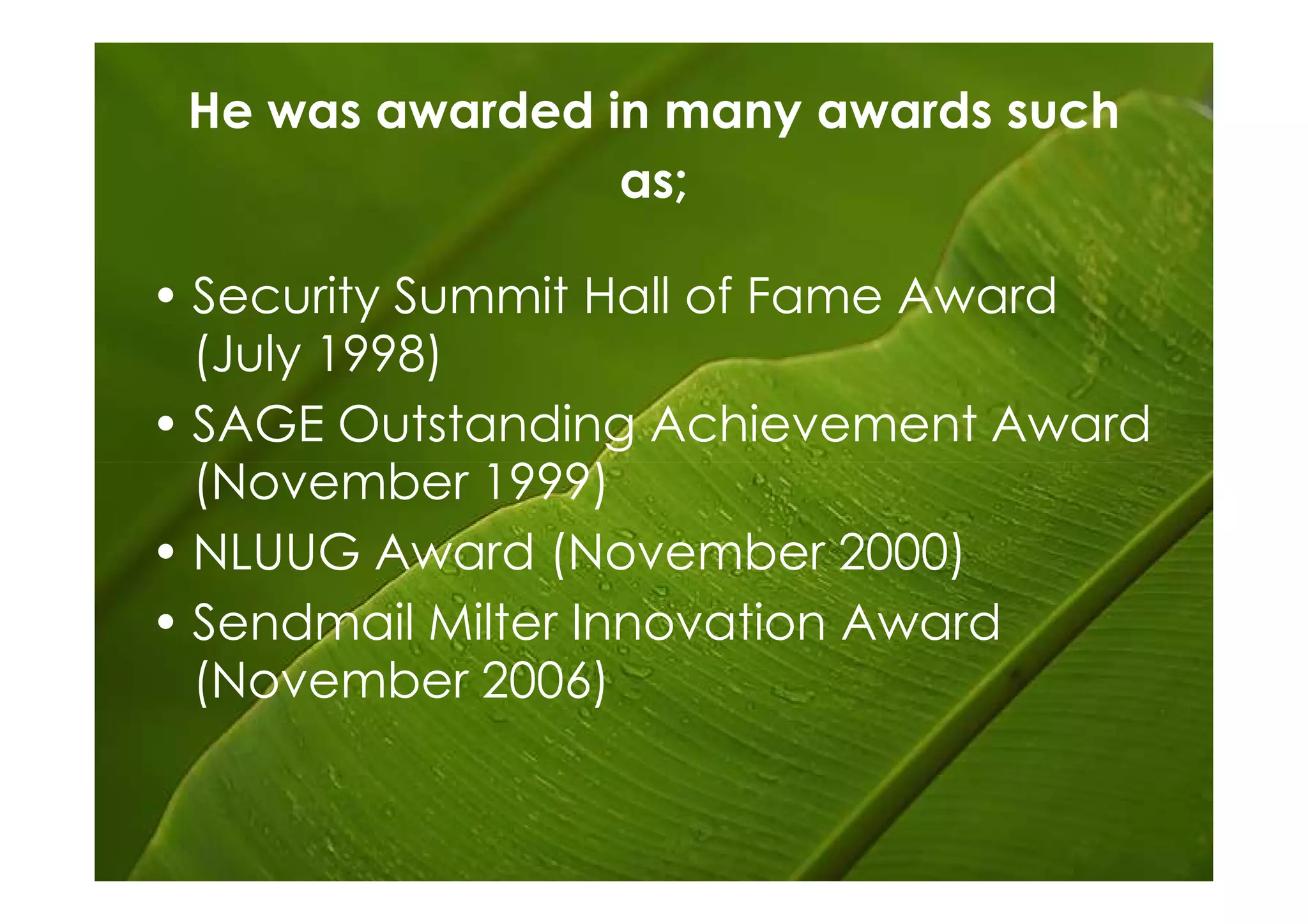 He was awarded in many awards such
                 as;

• Security Summit Hall of Fame Award
  (July 1998)
• SAGE Outstanding Achievement Award
  (November 1999)
• NLUUG Award (November 2000)
• Sendmail Milter Innovation Award
  (November 2006)
 