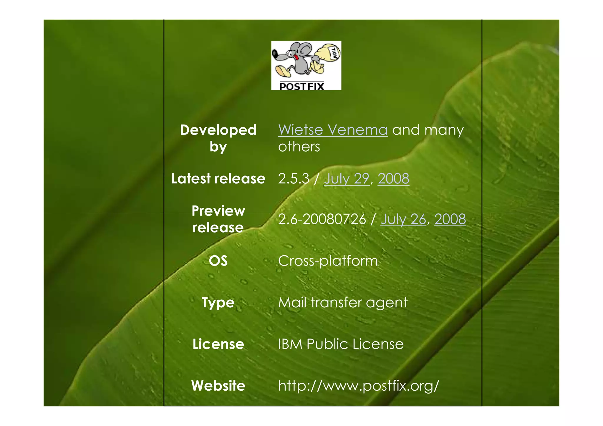 Developed      Wietse Venema and many
    by          others

Latest release 2.5.3 / July 29, 2008

   Preview
                2.6-20080726 / July 26, 2008
   release

     OS         Cross-platform

    Type        Mail transfer agent

   License      IBM Public License

   Website      http://www.postfix.org/
 