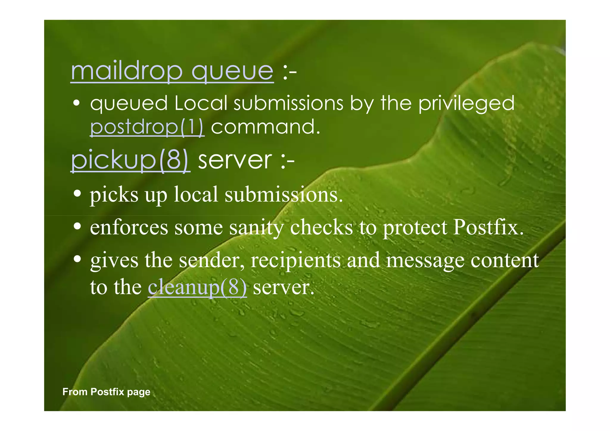 maildrop queue :-
 • queued Local submissions by the privileged
   postdrop(1) command.
 pickup(8) server :-
 • picks up local submissions.
 • enforces some sanity checks to protect Postfix.
 • gives the sender, recipients and message content
   to the cleanup(8) server.



From Postfix page
 