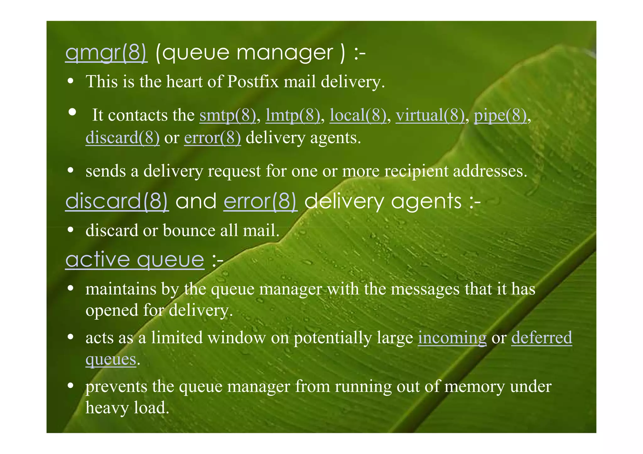 qmgr(8) (queue manager ) :-
• This is the heart of Postfix mail delivery.
•    It contacts the smtp(8), lmtp(8), local(8), virtual(8), pipe(8),
    discard(8) or error(8) delivery agents.
• sends a delivery request for one or more recipient addresses.
discard(8) and error(8) delivery agents :-
• discard or bounce all mail.
active queue :-
• maintains by the queue manager with the messages that it has
  opened for delivery.
• acts as a limited window on potentially large incoming or deferred
  queues.
• prevents the queue manager from running out of memory under
  heavy load.
 