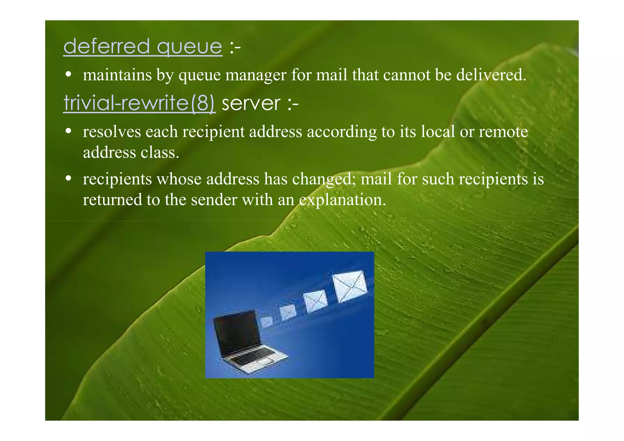 deferred queue :-
• maintains by queue manager for mail that cannot be delivered.
trivial-rewrite(8) server :-
• resolves each recipient address according to its local or remote
  address class.
• recipients whose address has changed; mail for such recipients is
  returned to the sender with an explanation.
 