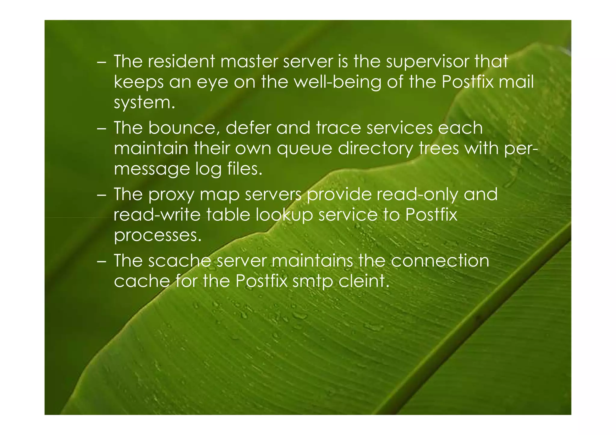 – The resident master server is the supervisor that
  keeps an eye on the well-being of the Postfix mail
  system.
– The bounce, defer and trace services each
  maintain their own queue directory trees with per-
  message log files.
– The proxy map servers provide read-only and
  read-write table lookup service to Postfix
  processes.
– The scache server maintains the connection
  cache for the Postfix smtp cleint.
 