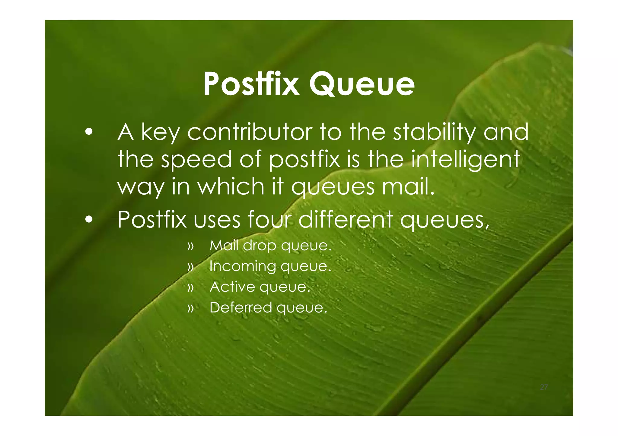 Postfix Queue
• A key contributor to the stability and
  the speed of postfix is the intelligent
  way in which it queues mail.
• Postfix uses four different queues,
         »   Mail drop queue.
         »   Incoming queue.
         »   Active queue.
         »   Deferred queue.




                                            27
 