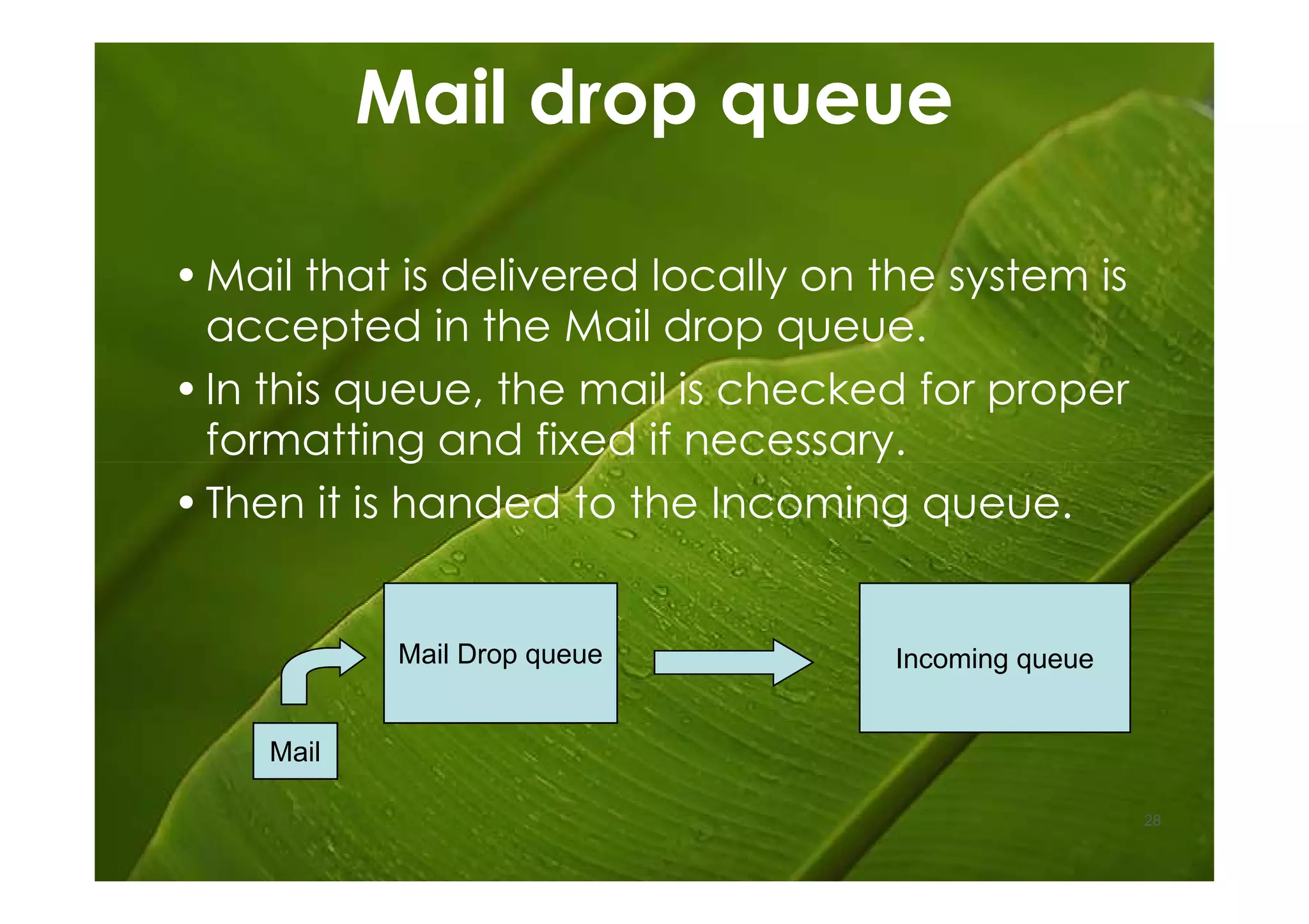 Mail drop queue

• Mail that is delivered locally on the system is
  accepted in the Mail drop queue.
• In this queue, the mail is checked for proper
  formatting and fixed if necessary.
• Then it is handed to the Incoming queue.


            Mail Drop queue          Incoming queue


    Mail

                                                      28
 