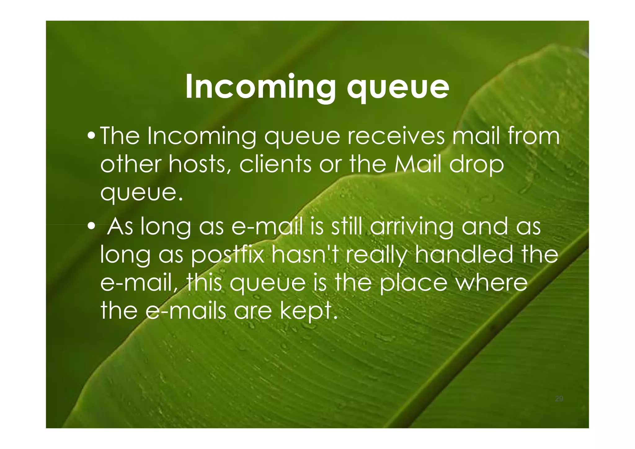 Incoming queue
•The Incoming queue receives mail from
 other hosts, clients or the Mail drop
 queue.
• As long as e-mail is still arriving and as
 long as postfix hasn't really handled the
 e-mail, this queue is the place where
 the e-mails are kept.


                                           29
 