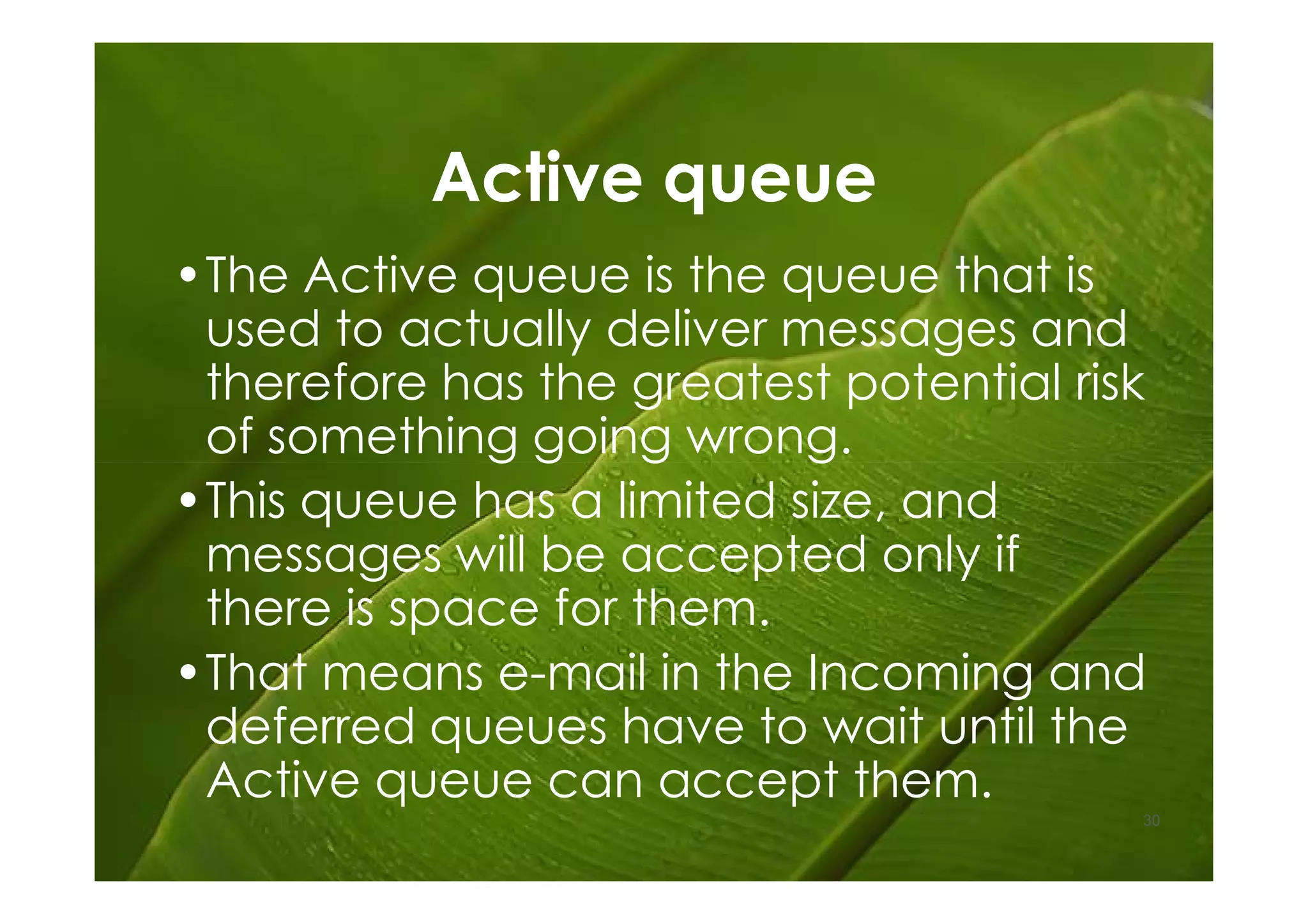 Active queue
•The Active queue is the queue that is
 used to actually deliver messages and
 therefore has the greatest potential risk
 of something going wrong.
•This queue has a limited size, and
 messages will be accepted only if
 there is space for them.
•That means e-mail in the Incoming and
 deferred queues have to wait until the
 Active queue can accept them.
                                         30
 