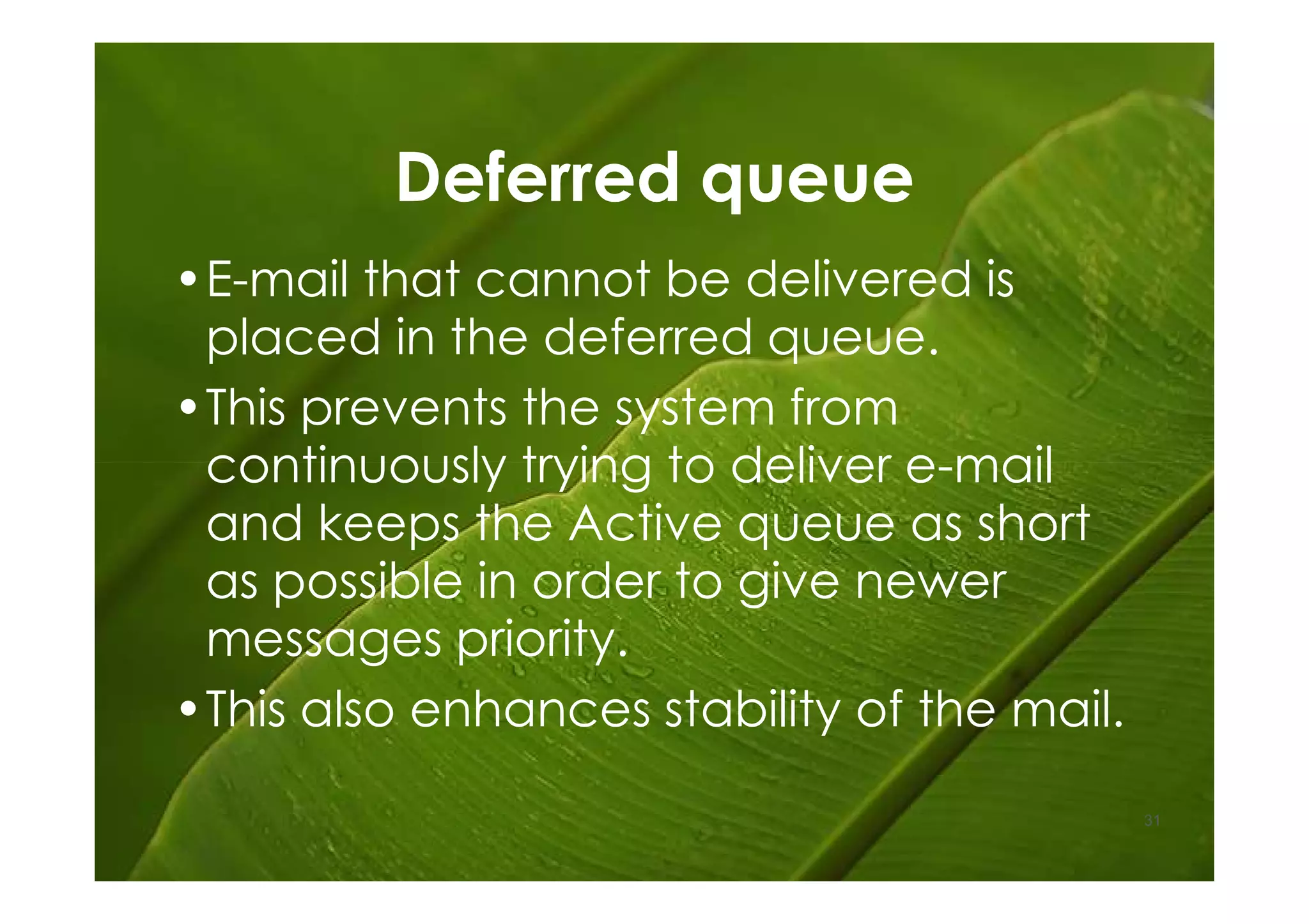 Deferred queue
•E-mail that cannot be delivered is
 placed in the deferred queue.
•This prevents the system from
 continuously trying to deliver e-mail
 and keeps the Active queue as short
 as possible in order to give newer
 messages priority.
•This also enhances stability of the mail.
                                             31
 