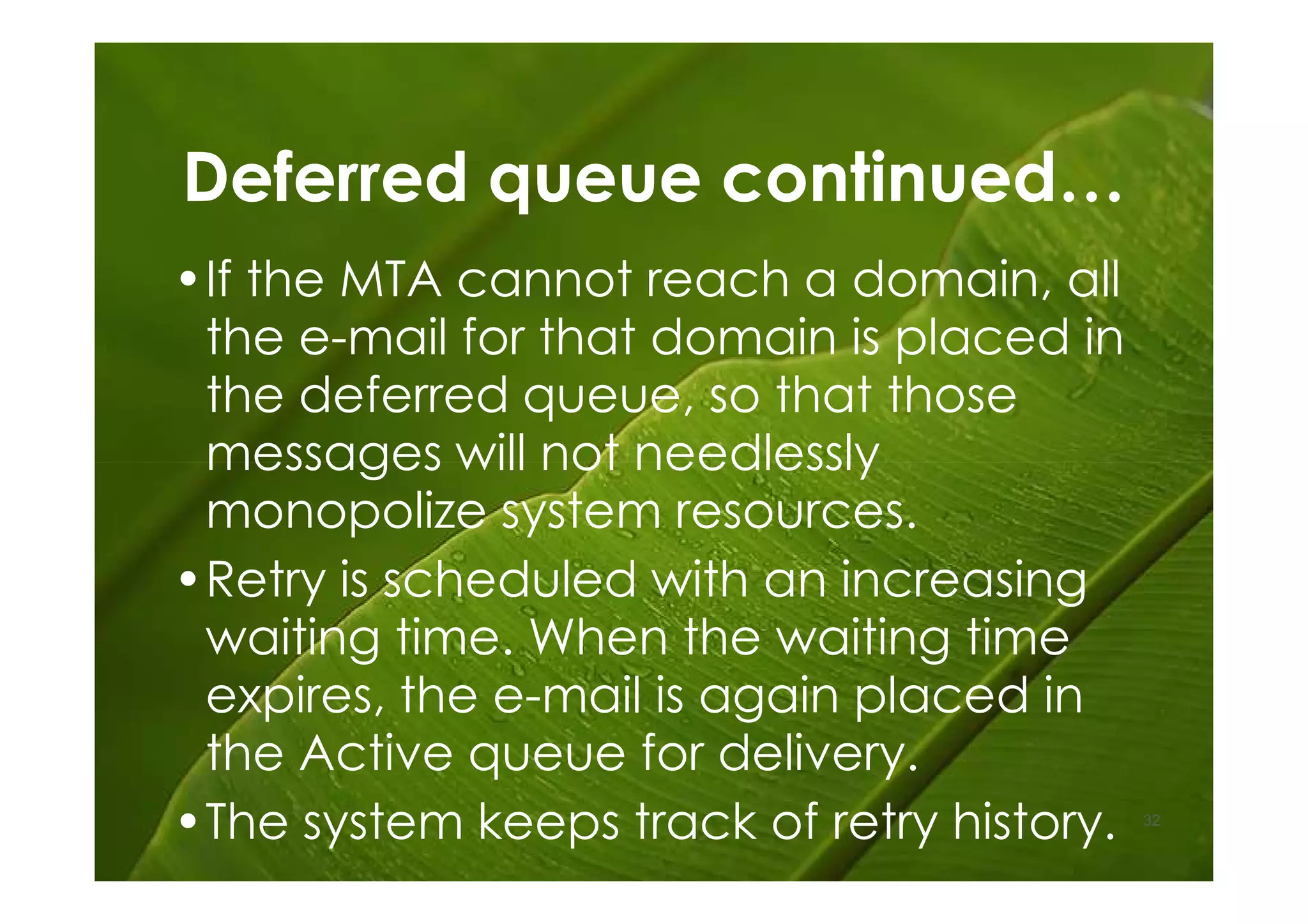 Deferred queue continued…
•If the MTA cannot reach a domain, all
 the e-mail for that domain is placed in
 the deferred queue, so that those
 messages will not needlessly
 monopolize system resources.
•Retry is scheduled with an increasing
 waiting time. When the waiting time
 expires, the e-mail is again placed in
 the Active queue for delivery.
•The system keeps track of retry history.   32
 