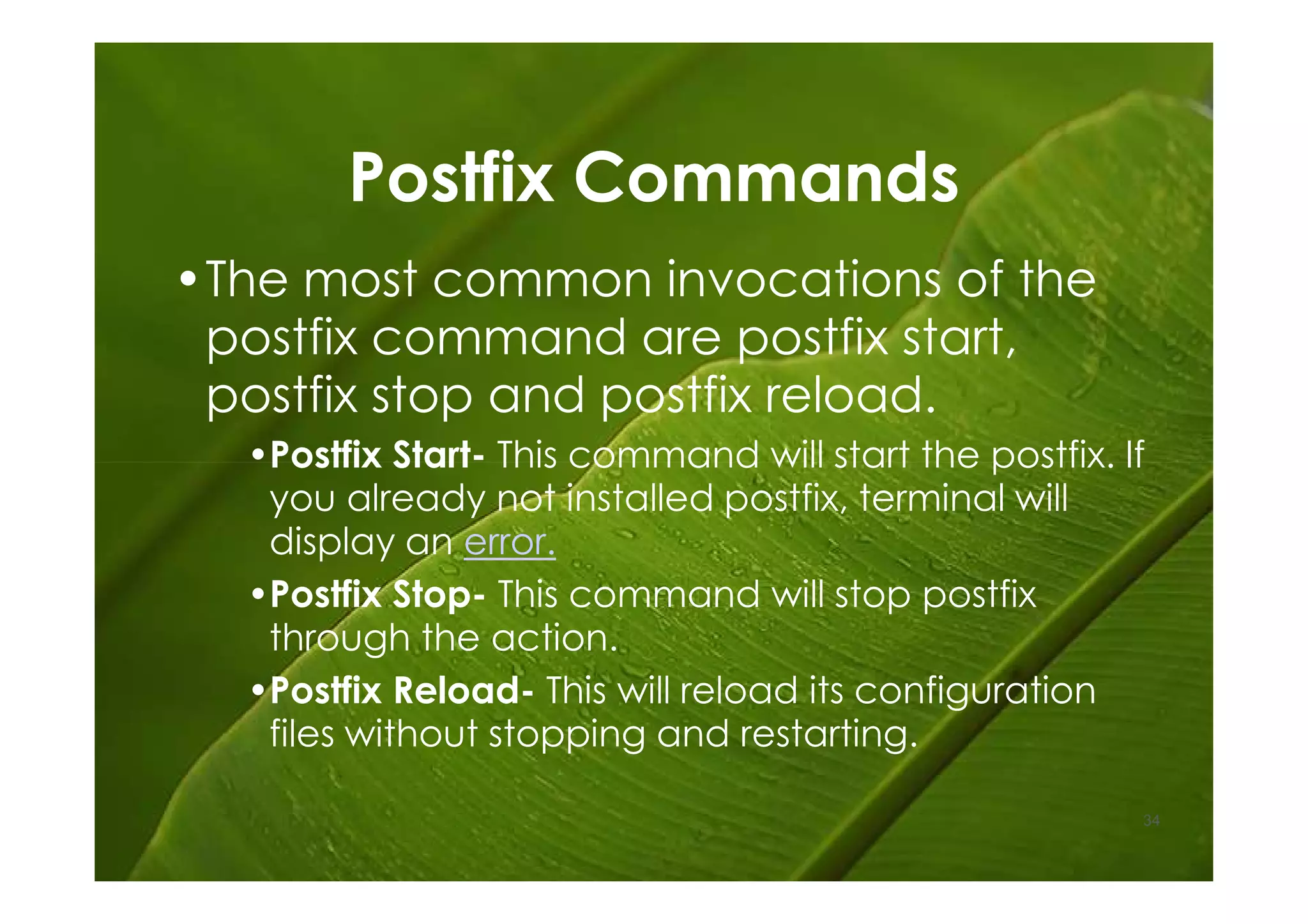 Postfix Commands
•The most common invocations of the
 postfix command are postfix start,
 postfix stop and postfix reload.
  •Postfix Start- This command will start the postfix. If
   you already not installed postfix, terminal will
   display an error.
  •Postfix Stop- This command will stop postfix
   through the action.
  •Postfix Reload- This will reload its configuration
   files without stopping and restarting.

                                                        34
 