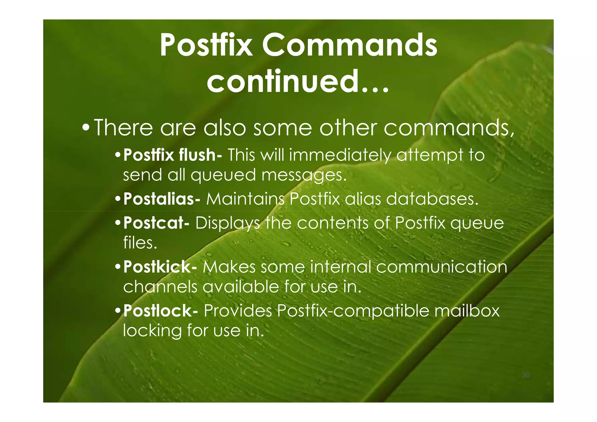 Postfix Commands
          continued…
•There are also some other commands,
  •Postfix flush- This will immediately attempt to
   send all queued messages.
  •Postalias- Maintains Postfix alias databases.
  •Postcat- Displays the contents of Postfix queue
   files.
  •Postkick- Makes some internal communication
   channels available for use in.
  •Postlock- Provides Postfix-compatible mailbox
   locking for use in.

                                                     36
 