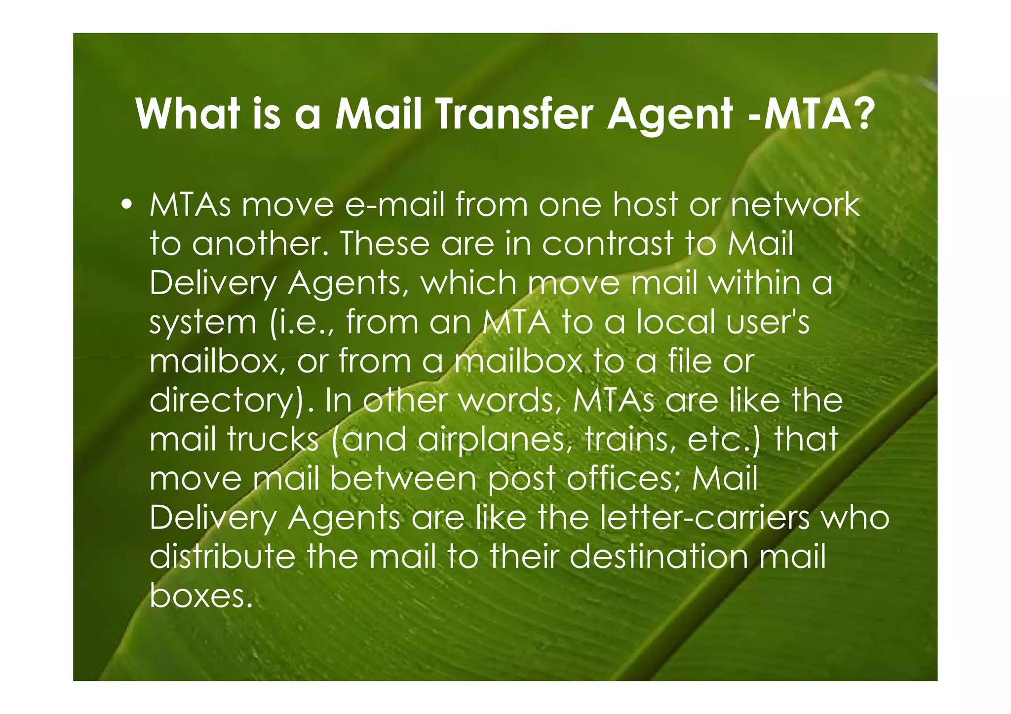 What is a Mail Transfer Agent -MTA?

• MTAs move e-mail from one host or network
  to another. These are in contrast to Mail
  Delivery Agents, which move mail within a
  system (i.e., from an MTA to a local user's
  mailbox, or from a mailbox to a file or
  directory). In other words, MTAs are like the
  mail trucks (and airplanes, trains, etc.) that
  move mail between post offices; Mail
  Delivery Agents are like the letter-carriers who
  distribute the mail to their destination mail
  boxes.
 