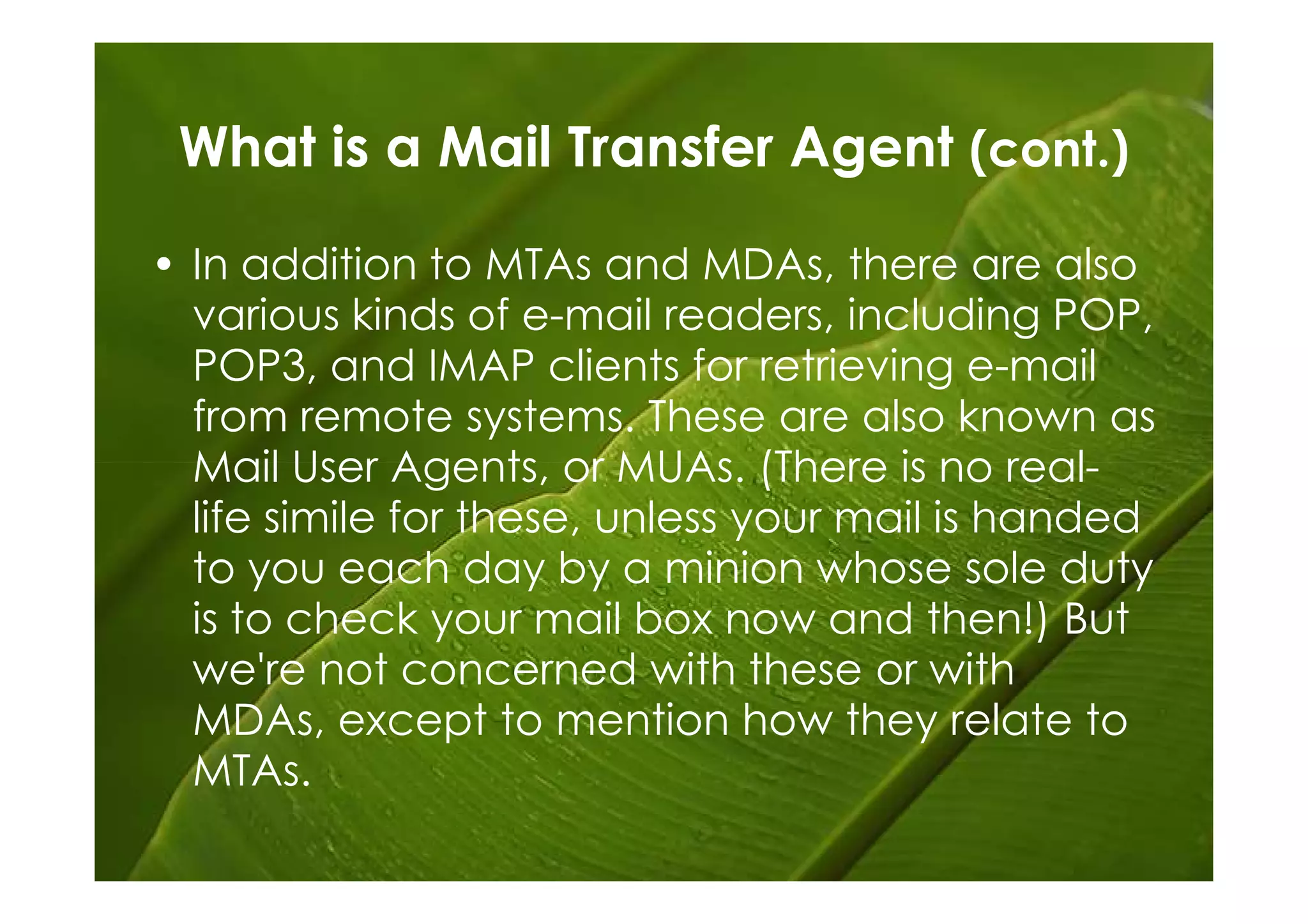 What is a Mail Transfer Agent (cont.)

• In addition to MTAs and MDAs, there are also
  various kinds of e-mail readers, including POP,
  POP3, and IMAP clients for retrieving e-mail
  from remote systems. These are also known as
  Mail User Agents, or MUAs. (There is no real-
  life simile for these, unless your mail is handed
  to you each day by a minion whose sole duty
  is to check your mail box now and then!) But
  we're not concerned with these or with
  MDAs, except to mention how they relate to
  MTAs.
 