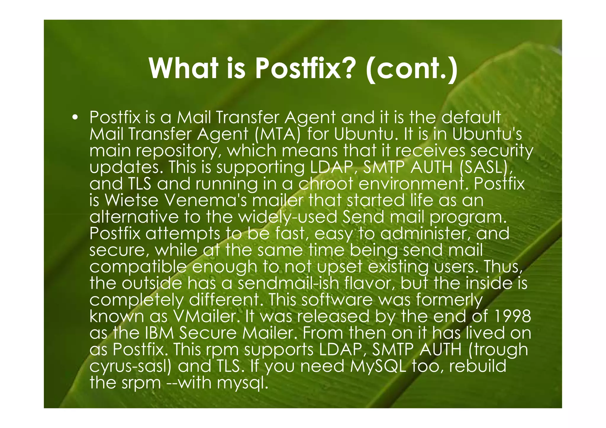 What is Postfix? (cont.)
• Postfix is a Mail Transfer Agent and it is the default
  Mail Transfer Agent (MTA) for Ubuntu. It is in Ubuntu's
  main repository, which means that it receives security
  updates. This is supporting LDAP, SMTP AUTH (SASL),
  and TLS and running in a chroot environment. Postfix
  is Wietse Venema's mailer that started life as an
  alternative to the widely-used Send mail program.
  Postfix attempts to be fast, easy to administer, and
  secure, while at the same time being send mail
  compatible enough to not upset existing users. Thus,
  the outside has a sendmail-ish flavor, but the inside is
  completely different. This software was formerly
  known as VMailer. It was released by the end of 1998
  as the IBM Secure Mailer. From then on it has lived on
  as Postfix. This rpm supports LDAP, SMTP AUTH (trough
  cyrus-sasl) and TLS. If you need MySQL too, rebuild
  the srpm --with mysql.
 