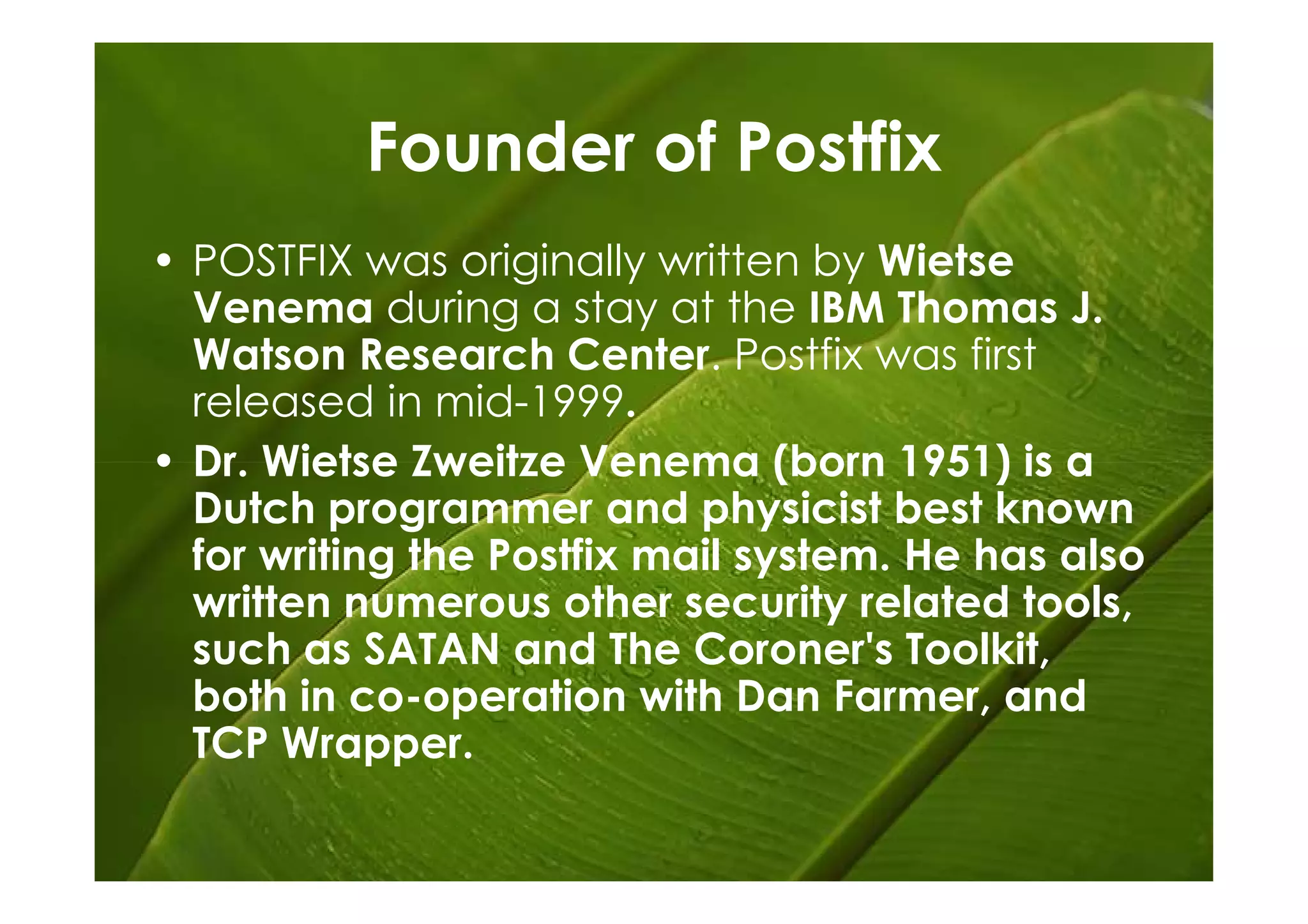 Founder of Postfix
• POSTFIX was originally written by Wietse
  Venema during a stay at the IBM Thomas J.
  Watson Research Center. Postfix was first
  released in mid-1999.
• Dr. Wietse Zweitze Venema (born 1951) is a
  Dutch programmer and physicist best known
  for writing the Postfix mail system. He has also
  written numerous other security related tools,
  such as SATAN and The Coroner's Toolkit,
  both in co-operation with Dan Farmer, and
  TCP Wrapper.
 