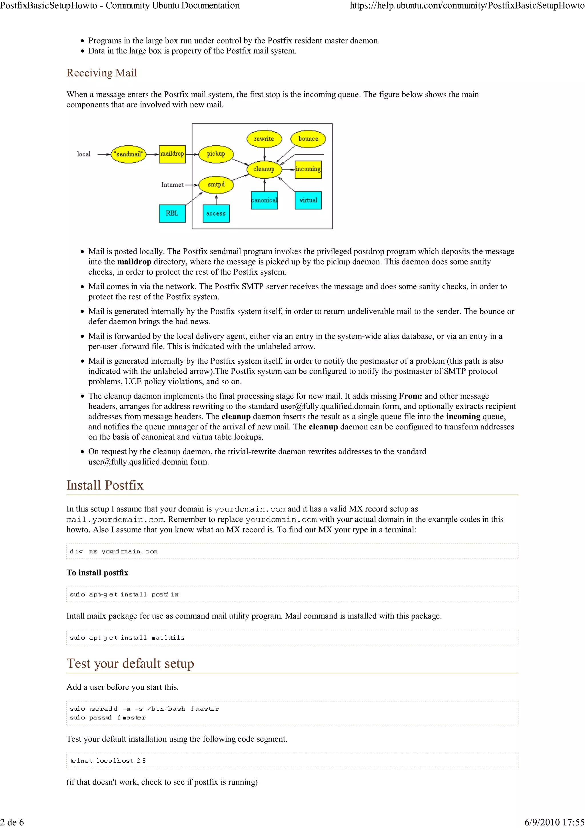 PostfixBasicSetupHowto - Community Ubuntu Documentation                                            https://help.ubuntu.com/community/PostfixBasicSetupHowto


                     Programs in the large box run under control by the Postfix resident master daemon.
                     Data in the large box is property of the Postfix mail system.

               Receiving Mail
               When a message enters the Postfix mail system, the first stop is the incoming queue. The figure below shows the main
               components that are involved with new mail.




                     Mail is posted locally. The Postfix sendmail program invokes the privileged postdrop program which deposits the message
                     into the maildrop directory, where the message is picked up by the pickup daemon. This daemon does some sanity
                     checks, in order to protect the rest of the Postfix system.
                     Mail comes in via the network. The Postfix SMTP server receives the message and does some sanity checks, in order to
                     protect the rest of the Postfix system.
                     Mail is generated internally by the Postfix system itself, in order to return undeliverable mail to the sender. The bounce or
                     defer daemon brings the bad news.
                     Mail is forwarded by the local delivery agent, either via an entry in the system-wide alias database, or via an entry in a
                     per-user .forward file. This is indicated with the unlabeled arrow.
                     Mail is generated internally by the Postfix system itself, in order to notify the postmaster of a problem (this path is also
                     indicated with the unlabeled arrow).The Postfix system can be configured to notify the postmaster of SMTP protocol
                     problems, UCE policy violations, and so on.
                     The cleanup daemon implements the final processing stage for new mail. It adds missing From: and other message
                     headers, arranges for address rewriting to the standard user@fully.qualified.domain form, and optionally extracts recipient
                     addresses from message headers. The cleanup daemon inserts the result as a single queue file into the incoming queue,
                     and notifies the queue manager of the arrival of new mail. The cleanup daemon can be configured to transform addresses
                     on the basis of canonical and virtua table lookups.
                     On request by the cleanup daemon, the trivial-rewrite daemon rewrites addresses to the standard
                     user@fully.qualified.domain form.

               Install Postfix
               In this setup I assume that your domain is yourdomain.com and it has a valid MX record setup as
               mail.yourdomain.com. Remember to replace yourdomain.com with your actual domain in the example codes in this
               howto. Also I assume that you know what an MX record is. To find out MX your type in a terminal:



               To install postfix



               Intall mailx package for use as command mail utility program. Mail command is installed with this package.




               Test your default setup
               Add a user before you start this.




               Test your default installation using the following code segment.



               (if that doesn't work, check to see if postfix is running)



2 de 6                                                                                                                                               6/9/2010 17:55
 