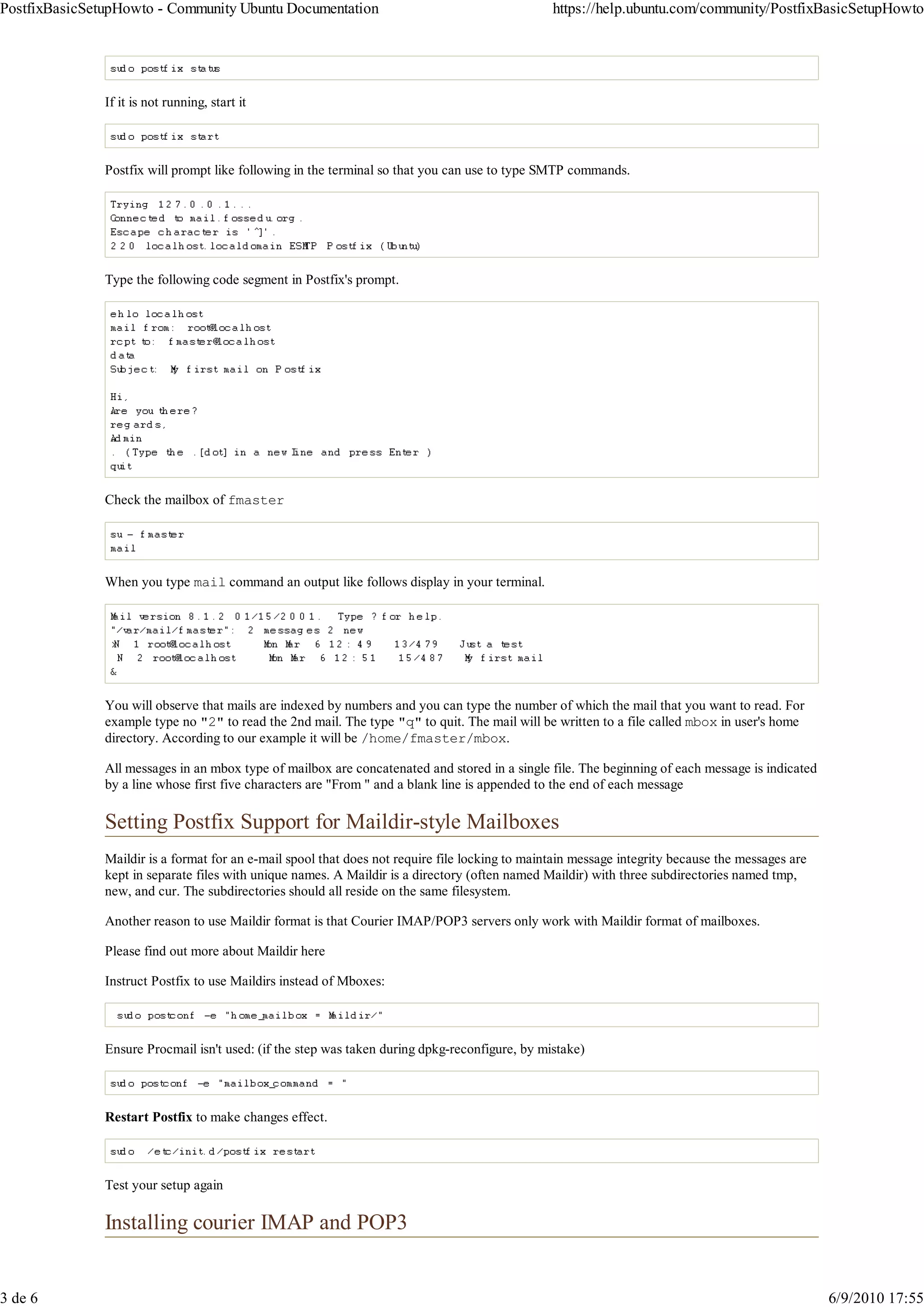 PostfixBasicSetupHowto - Community Ubuntu Documentation                                          https://help.ubuntu.com/community/PostfixBasicSetupHowto




               If it is not running, start it



               Postfix will prompt like following in the terminal so that you can use to type SMTP commands.




               Type the following code segment in Postfix's prompt.




               Check the mailbox of fmaster




               When you type mail command an output like follows display in your terminal.




               You will observe that mails are indexed by numbers and you can type the number of which the mail that you want to read. For
               example type no "2" to read the 2nd mail. The type "q" to quit. The mail will be written to a file called mbox in user's home
               directory. According to our example it will be /home/fmaster/mbox.

               All messages in an mbox type of mailbox are concatenated and stored in a single file. The beginning of each message is indicated
               by a line whose first five characters are "From " and a blank line is appended to the end of each message

               Setting Postfix Support for Maildir-style Mailboxes
               Maildir is a format for an e-mail spool that does not require file locking to maintain message integrity because the messages are
               kept in separate files with unique names. A Maildir is a directory (often named Maildir) with three subdirectories named tmp,
               new, and cur. The subdirectories should all reside on the same filesystem.

               Another reason to use Maildir format is that Courier IMAP/POP3 servers only work with Maildir format of mailboxes.

               Please find out more about Maildir here

               Instruct Postfix to use Maildirs instead of Mboxes:



               Ensure Procmail isn't used: (if the step was taken during dpkg-reconfigure, by mistake)



               Restart Postfix to make changes effect.



               Test your setup again

               Installing courier IMAP and POP3


3 de 6                                                                                                                                             6/9/2010 17:55
 