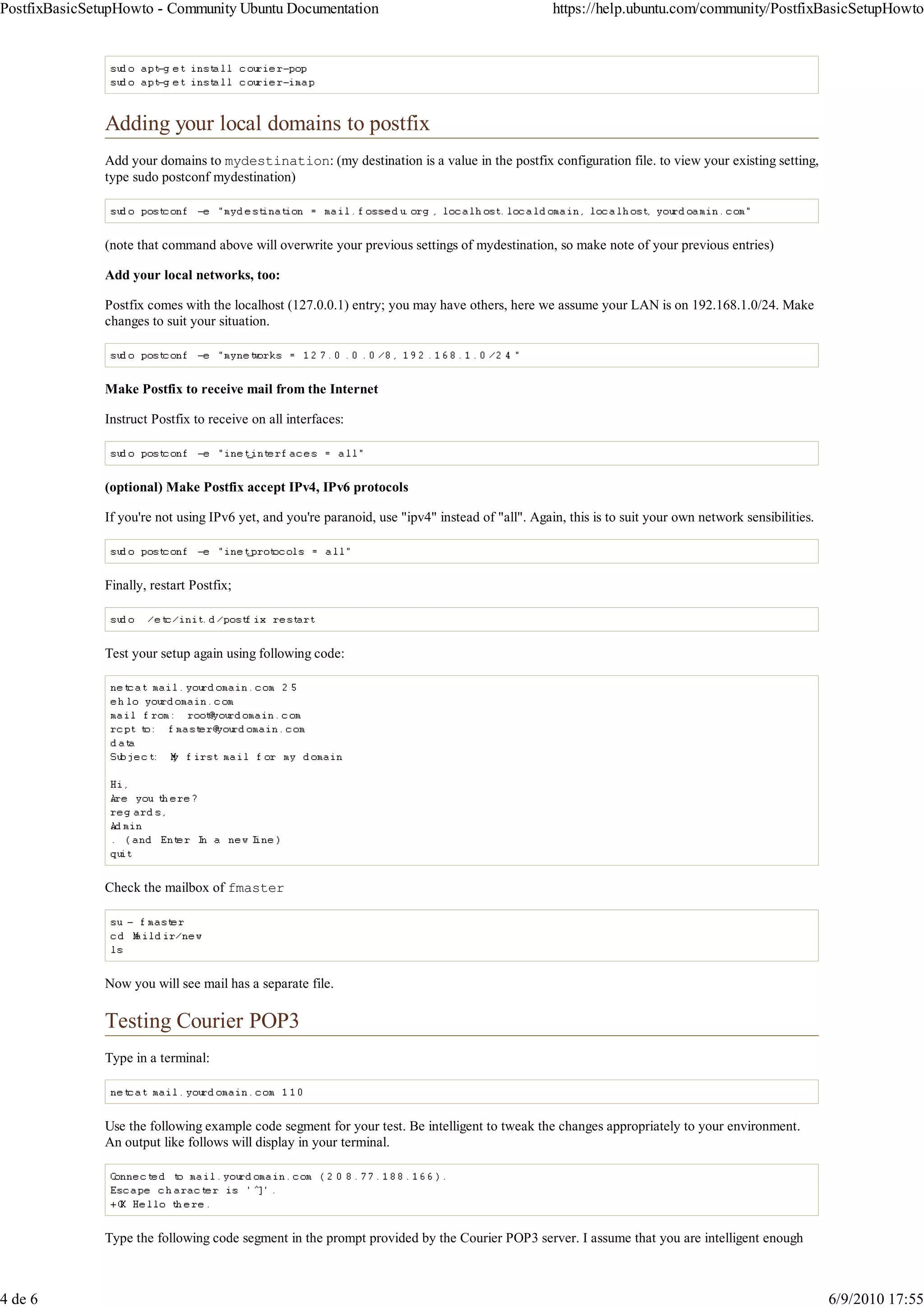 PostfixBasicSetupHowto - Community Ubuntu Documentation                                            https://help.ubuntu.com/community/PostfixBasicSetupHowto




               Adding your local domains to postfix
               Add your domains to mydestination: (my destination is a value in the postfix configuration file. to view your existing setting,
               type sudo postconf mydestination)



               (note that command above will overwrite your previous settings of mydestination, so make note of your previous entries)

               Add your local networks, too:

               Postfix comes with the localhost (127.0.0.1) entry; you may have others, here we assume your LAN is on 192.168.1.0/24. Make
               changes to suit your situation.



               Make Postfix to receive mail from the Internet

               Instruct Postfix to receive on all interfaces:



               (optional) Make Postfix accept IPv4, IPv6 protocols

               If you're not using IPv6 yet, and you're paranoid, use "ipv4" instead of "all". Again, this is to suit your own network sensibilities.



               Finally, restart Postfix;



               Test your setup again using following code:




               Check the mailbox of fmaster




               Now you will see mail has a separate file.

               Testing Courier POP3
               Type in a terminal:



               Use the following example code segment for your test. Be intelligent to tweak the changes appropriately to your environment.
               An output like follows will display in your terminal.




               Type the following code segment in the prompt provided by the Courier POP3 server. I assume that you are intelligent enough



4 de 6                                                                                                                                                  6/9/2010 17:55
 