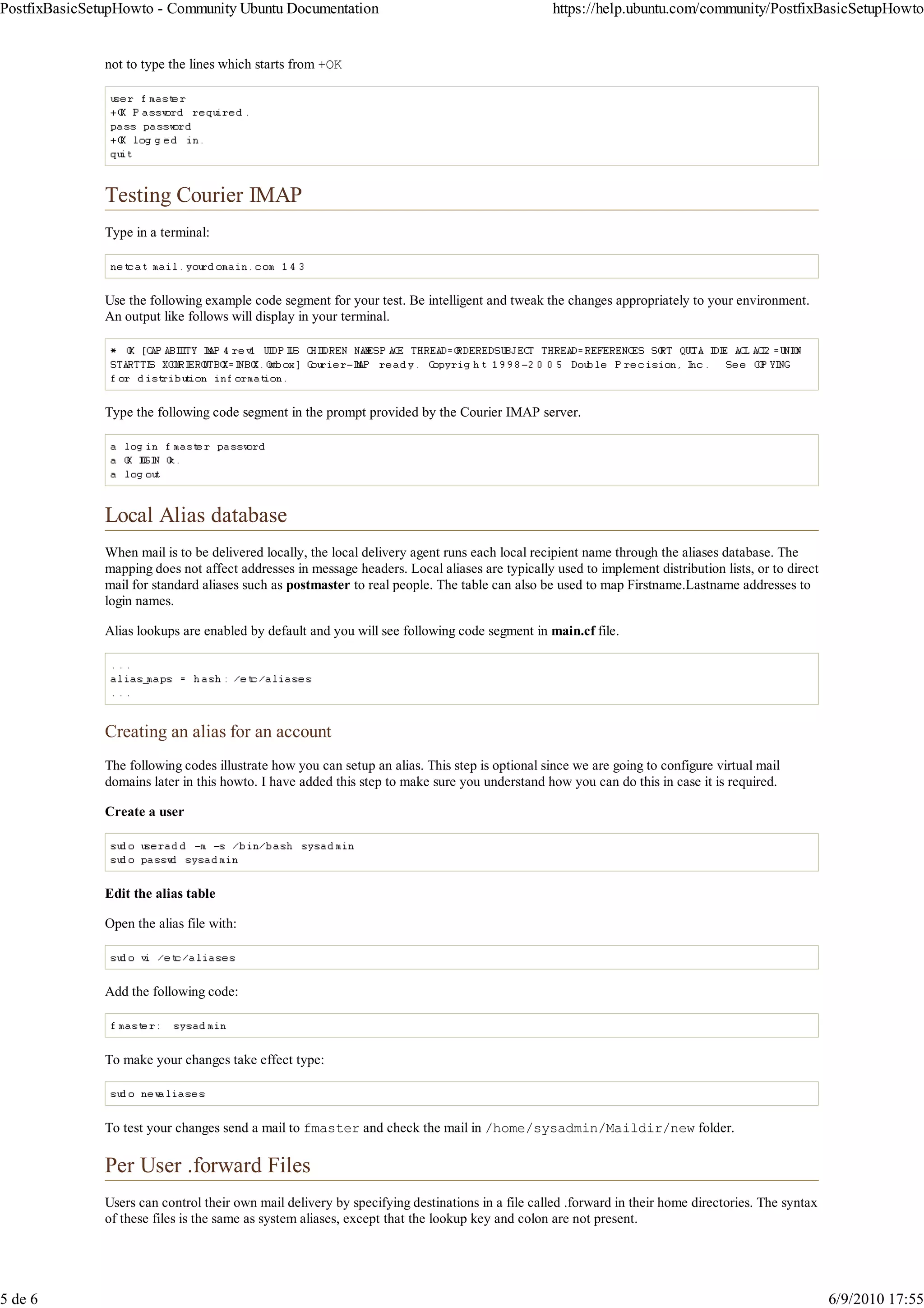 PostfixBasicSetupHowto - Community Ubuntu Documentation                                          https://help.ubuntu.com/community/PostfixBasicSetupHowto


               not to type the lines which starts from +OK




               Testing Courier IMAP
               Type in a terminal:



               Use the following example code segment for your test. Be intelligent and tweak the changes appropriately to your environment.
               An output like follows will display in your terminal.




               Type the following code segment in the prompt provided by the Courier IMAP server.




               Local Alias database
               When mail is to be delivered locally, the local delivery agent runs each local recipient name through the aliases database. The
               mapping does not affect addresses in message headers. Local aliases are typically used to implement distribution lists, or to direct
               mail for standard aliases such as postmaster to real people. The table can also be used to map Firstname.Lastname addresses to
               login names.

               Alias lookups are enabled by default and you will see following code segment in main.cf file.




               Creating an alias for an account
               The following codes illustrate how you can setup an alias. This step is optional since we are going to configure virtual mail
               domains later in this howto. I have added this step to make sure you understand how you can do this in case it is required.

               Create a user




               Edit the alias table

               Open the alias file with:



               Add the following code:



               To make your changes take effect type:



               To test your changes send a mail to fmaster and check the mail in /home/sysadmin/Maildir/new folder.

               Per User .forward Files
               Users can control their own mail delivery by specifying destinations in a file called .forward in their home directories. The syntax
               of these files is the same as system aliases, except that the lookup key and colon are not present.




5 de 6                                                                                                                                                6/9/2010 17:55
 