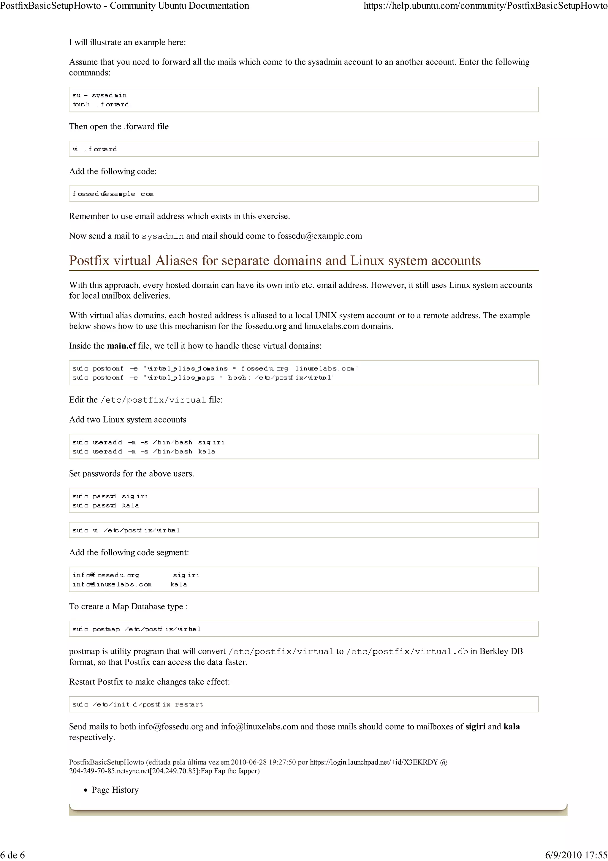 PostfixBasicSetupHowto - Community Ubuntu Documentation                                                  https://help.ubuntu.com/community/PostfixBasicSetupHowto


               I will illustrate an example here:

               Assume that you need to forward all the mails which come to the sysadmin account to an another account. Enter the following
               commands:




               Then open the .forward file



               Add the following code:



               Remember to use email address which exists in this exercise.

               Now send a mail to sysadmin and mail should come to fossedu@example.com

               Postfix virtual Aliases for separate domains and Linux system accounts
               With this approach, every hosted domain can have its own info etc. email address. However, it still uses Linux system accounts
               for local mailbox deliveries.

               With virtual alias domains, each hosted address is aliased to a local UNIX system account or to a remote address. The example
               below shows how to use this mechanism for the fossedu.org and linuxelabs.com domains.

               Inside the main.cf file, we tell it how to handle these virtual domains:




               Edit the /etc/postfix/virtual file:

               Add two Linux system accounts




               Set passwords for the above users.




               Add the following code segment:




               To create a Map Database type :



               postmap is utility program that will convert /etc/postfix/virtual to /etc/postfix/virtual.db in Berkley DB
               format, so that Postfix can access the data faster.

               Restart Postfix to make changes take effect:



               Send mails to both info@fossedu.org and info@linuxelabs.com and those mails should come to mailboxes of sigiri and kala
               respectively.

               PostfixBasicSetupHowto (editada pela última vez em 2010-06-28 19:27:50 por https://login.launchpad.net/+id/X3EKRDY @
               204-249-70-85.netsync.net[204.249.70.85]:Fap Fap the fapper)

                     Page History




6 de 6                                                                                                                                            6/9/2010 17:55
 