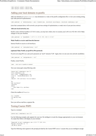 PostfixBasicSetupHowto - Community Ubuntu Documentation                                            https://help.ubuntu.com/community/PostfixBasicSetupHowto




               Adding your local domains to postfix
               Add your domains to mydestination: (my destination is a value in the postfix configuration file. to view your existing setting,
               type sudo postconf mydestination)



               (note that command above will overwrite your previous settings of mydestination, so make note of your previous entries)

               Add your local networks, too:

               Postfix comes with the localhost (127.0.0.1) entry; you may have others, here we assume your LAN is on 192.168.1.0/24. Make
               changes to suit your situation.



               Make Postfix to receive mail from the Internet

               Instruct Postfix to receive on all interfaces:



               (optional) Make Postfix accept IPv4, IPv6 protocols

               If you're not using IPv6 yet, and you're paranoid, use "ipv4" instead of "all". Again, this is to suit your own network sensibilities.



               Finally, restart Postfix;



               Test your setup again using following code:




               Check the mailbox of fmaster




               Now you will see mail has a separate file.

               Testing Courier POP3
               Type in a terminal:



               Use the following example code segment for your test. Be intelligent to tweak the changes appropriately to your environment.
               An output like follows will display in your terminal.




               Type the following code segment in the prompt provided by the Courier POP3 server. I assume that you are intelligent enough



4 de 6                                                                                                                                                  6/9/2010 17:55
 