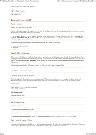 PostfixBasicSetupHowto - Community Ubuntu Documentation                                          https://help.ubuntu.com/community/PostfixBasicSetupHowto


               not to type the lines which starts from +OK




               Testing Courier IMAP
               Type in a terminal:



               Use the following example code segment for your test. Be intelligent and tweak the changes appropriately to your environment.
               An output like follows will display in your terminal.




               Type the following code segment in the prompt provided by the Courier IMAP server.




               Local Alias database
               When mail is to be delivered locally, the local delivery agent runs each local recipient name through the aliases database. The
               mapping does not affect addresses in message headers. Local aliases are typically used to implement distribution lists, or to direct
               mail for standard aliases such as postmaster to real people. The table can also be used to map Firstname.Lastname addresses to
               login names.

               Alias lookups are enabled by default and you will see following code segment in main.cf file.




               Creating an alias for an account
               The following codes illustrate how you can setup an alias. This step is optional since we are going to configure virtual mail
               domains later in this howto. I have added this step to make sure you understand how you can do this in case it is required.

               Create a user




               Edit the alias table

               Open the alias file with:



               Add the following code:



               To make your changes take effect type:



               To test your changes send a mail to fmaster and check the mail in /home/sysadmin/Maildir/new folder.

               Per User .forward Files
               Users can control their own mail delivery by specifying destinations in a file called .forward in their home directories. The syntax
               of these files is the same as system aliases, except that the lookup key and colon are not present.




5 de 6                                                                                                                                                6/9/2010 17:55
 