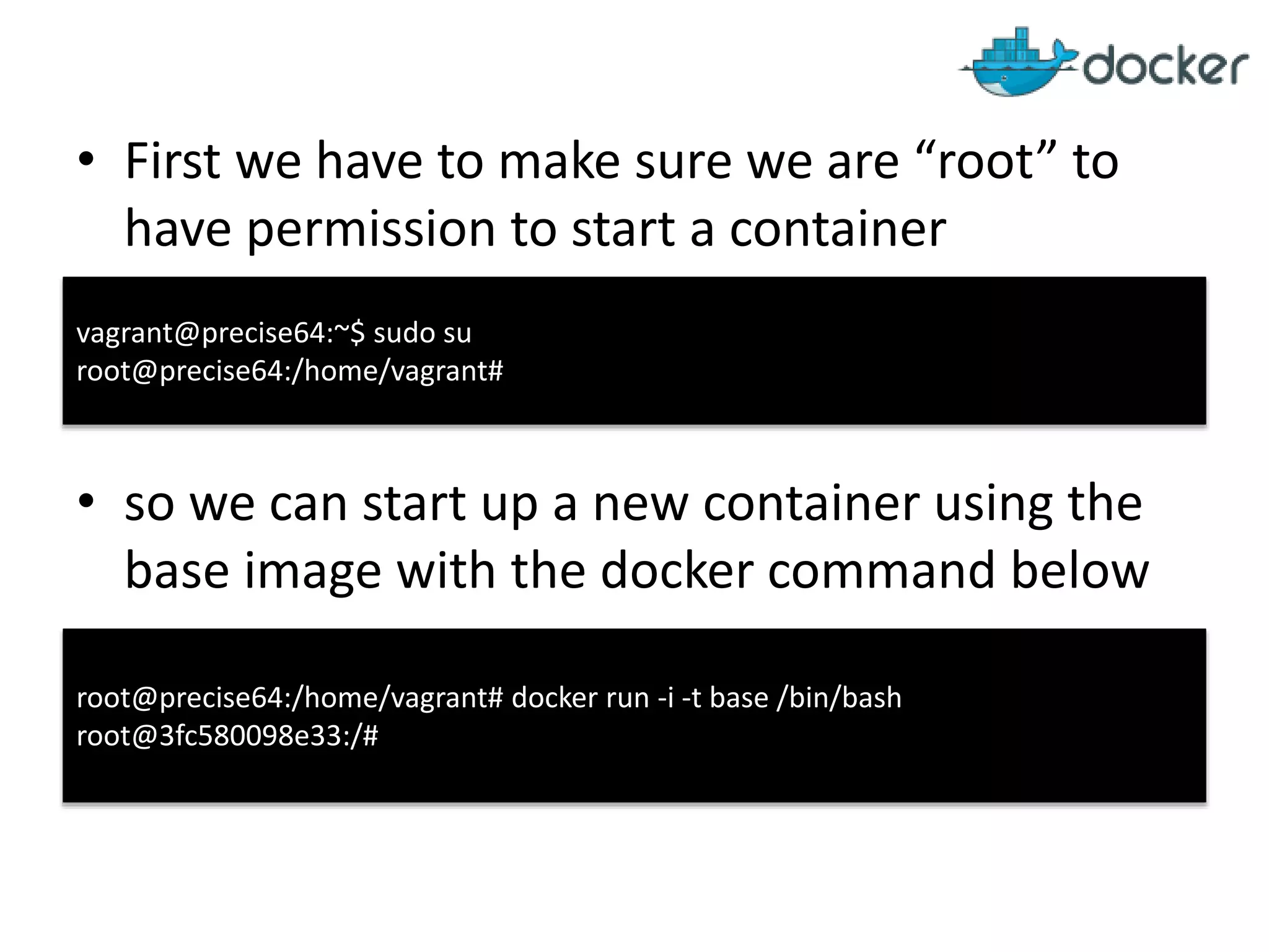 • First we have to make sure we are “root” to
have permission to start a container
• so we can start up a new container using the
base image with the docker command below
root@precise64:/home/vagrant# docker run -i -t base /bin/bash
root@3fc580098e33:/#
vagrant@precise64:~$ sudo su
root@precise64:/home/vagrant#
 
