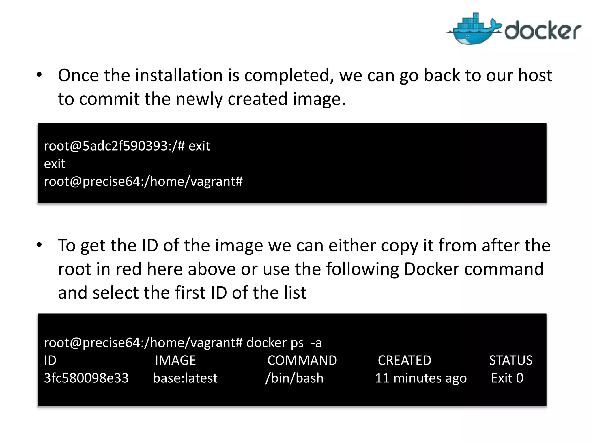• Once the installation is completed, we can go back to our host
to commit the newly created image.
• To get the ID of the image we can either copy it from after the
root in red here above or use the following Docker command
and select the first ID of the list
root@5adc2f590393:/# exit
exit
root@precise64:/home/vagrant#
root@precise64:/home/vagrant# docker ps -a
ID IMAGE COMMAND CREATED STATUS
3fc580098e33 base:latest /bin/bash 11 minutes ago Exit 0
 